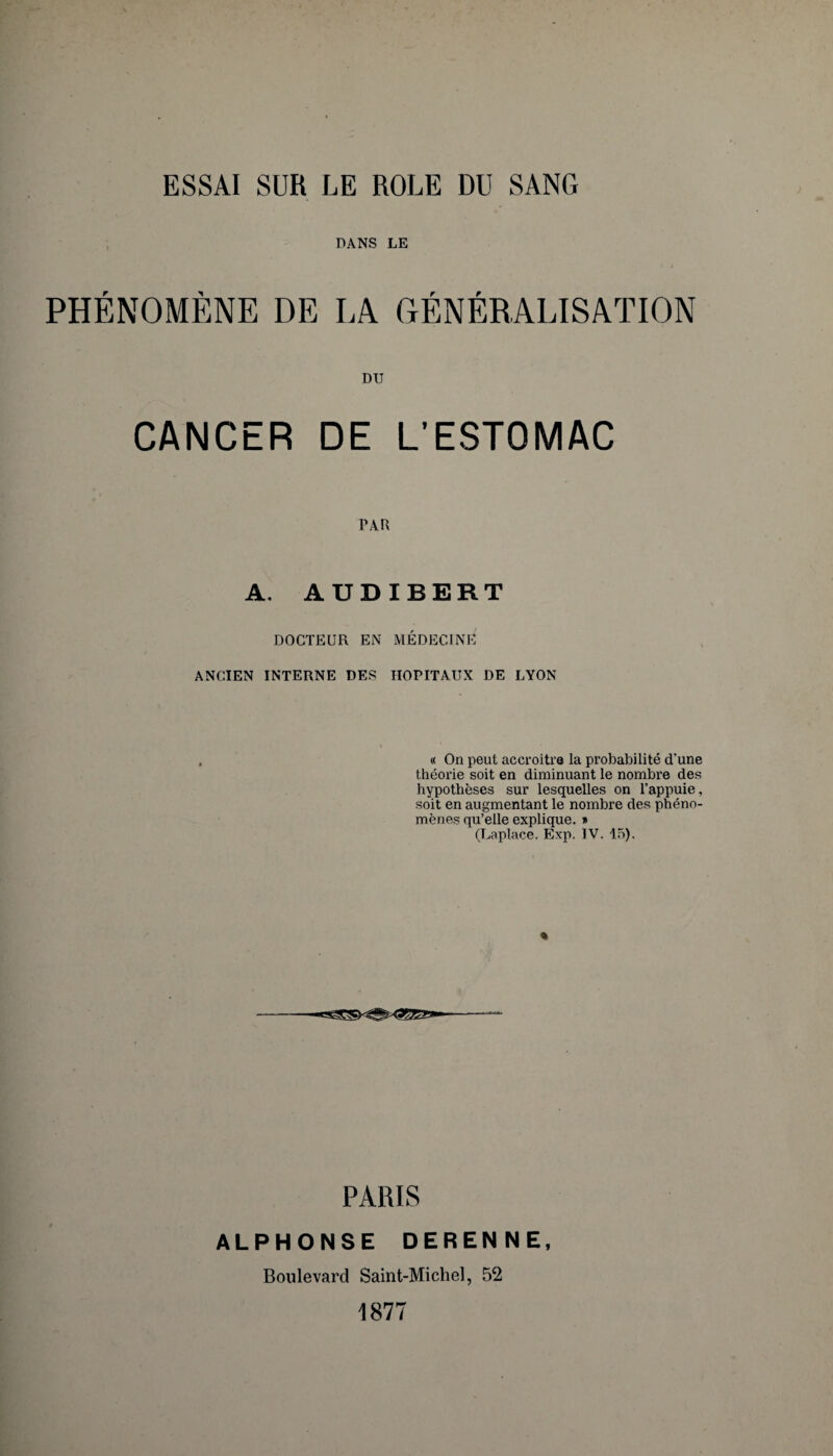 DANS LE PHÉNOMÈNE DE LA GÉNÉRALISATION DU CANCER DE L’ESTOMAC PAR A. AUDIBERT DOCTEUR EN MÉDECINE ANCIEN INTERNE DES HOPITAUX DE LYON « On peut accroître la probabilité d'une théorie soit en diminuant le nombre des hypothèses sur lesquelles on l’appuie, soit en augmentant le nombre des phéno¬ mènes qu’elle explique. » (Laplace. Exp. IV. 15). « PARIS ALPHONSE DERENNE, Boulevard Saint-Michel, 52 1877