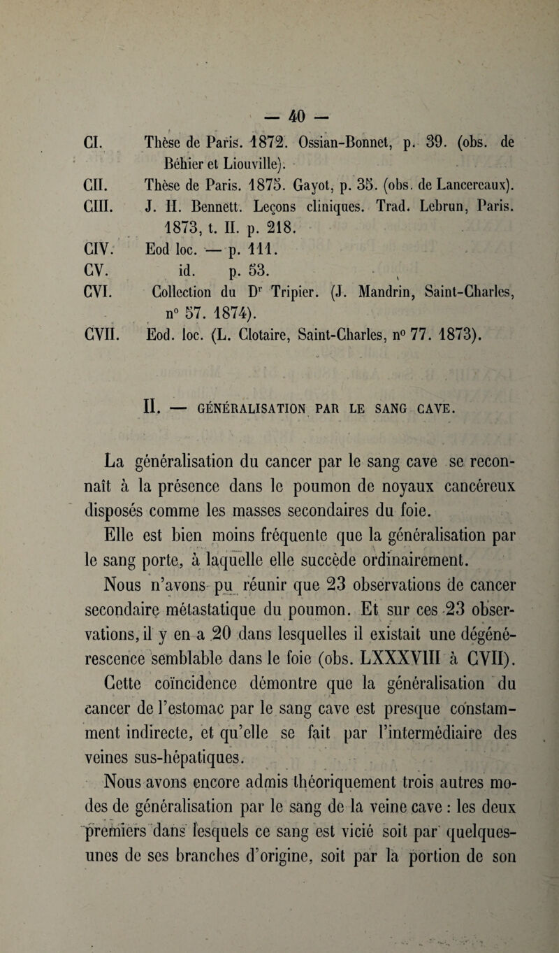 Békier et Liouville). CIL Thèse de Paris. 1875. Gayot, p. 35. (obs. de Lancereaux). CIII. J. II. Bennett. Leçons cliniques. Trad. Lebrun, Paris. 1873, t. IL p. 218. CIY. Eod loc. — p. 111. CV. id. p. 53. CVI. Collection du Dr Tripier. (J. Mandrin, Saint-Charles, n° 57. 1874). GVII. Eod. loc. (L. Clotaire, Saint-Charles, n° 77. 1873). II. — GÉNÉRALISATION PAR LE SANG GAYE. La généralisation du cancer par le sang cave se recon¬ naît à la présence dans le poumon de noyaux cancéreux disposés comme les masses secondaires du foie. Elle est bien moins fréquente que la généralisation par le sang porte, à laquelle elle succède ordinairement. » Nous n’avons pu réunir que 23 observations de cancer secondaire métastatique du poumon. Et sur ces 23 obser¬ vations, il y en a 20 dans lesquelles il existait une dégéné¬ rescence semblable dans le foie (obs. LXXXV1II à CVII). Cette coïncidence démontre que la généralisation du cancer de l’estomac par le sang cave est presque constam¬ ment indirecte, et qu’elle se fait par l’intermédiaire des veines sus-hépatiques. Nous avons encore admis théoriquement trois autres mo¬ des de généralisation par le sang de la veine cave : les deux premiers dans lesquels ce sang est vicié soit par quelques- unes de ses branches d’origine, soit par la portion de son