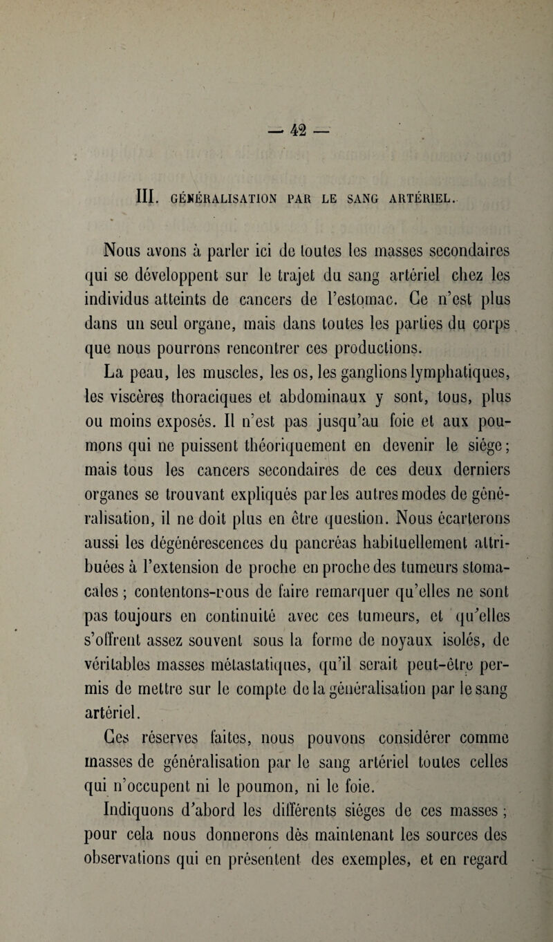 III. GÉNÉRALISATION PAR LE SANG ARTÉRIEL. Nous avons à parler ici de toutes les masses secondaires qui se développent sur le trajet du sang artériel chez les individus atteints de cancers de l’estomac. Ce n’est plus dans un seul organe, mais dans toutes les parties du corps que nous pourrons rencontrer ces productions. La peau, les muscles, les os, les ganglions lymphatiques, les viscères thoraciques et abdominaux y sont, tous, plus ou moins exposés. Il n’est pas jusqu’au foie et aux pou¬ mons qui ne puissent théoriquement en devenir le siège; mais tous les cancers secondaires de ces deux derniers organes se trouvant expliqués parles autres modes de géné¬ ralisation, il ne doit plus en être question. Nous écarterons aussi les dégénérescences du pancréas habituellement attri¬ buées à l’extension de proche en proche des tumeurs stoma¬ cales ; contentons-rous de faire remarquer qu’elles ne sont pas toujours en continuité avec ces tumeurs, et qu'elles s’offrent assez souvent sous la forme de noyaux isolés, de véritables masses métastatiques, qu’il serait peut-être per¬ mis de mettre sur le compte de la généralisation par le sang artériel. Ces réserves faites, nous pouvons considérer comme masses de généralisation par le sang artériel toutes celles qui n’occupent ni le poumon, ni le foie. Indiquons d'abord les différents sièges de ces masses ; pour cela nous donnerons dès maintenant les sources des / observations qui en présentent des exemples, et en regard