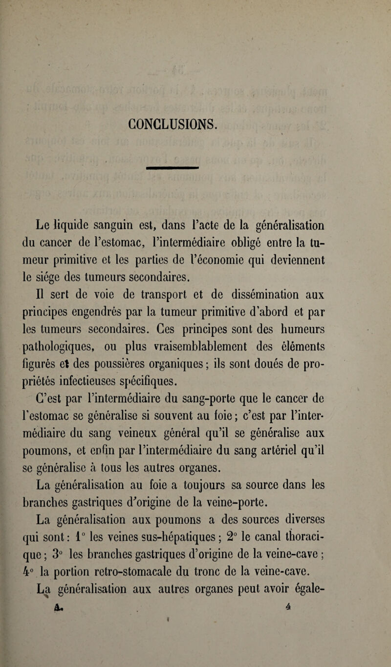 CONCLUSIONS. Le liquide sanguin est, dans l’acte de la généralisation du cancer de l’estomac, l’intermédiaire obligé entre la tu¬ meur primitive et les parties de l’économie qui deviennent le siège des tumeurs secondaires. Il sert de voie de transport et de dissémination aux principes engendrés par la tumeur primitive d’abord et par les tumeurs secondaires. Ces principes sont des humeurs pathologiques, ou plus vraisemblablement des éléments figurés et des poussières organiques ; ils sont doués de pro¬ priétés infectieuses spécifiques. C’est par l’intermédiaire du sang-porte que le cancer de l’estomac se généralise si souvent au foie ; c’est par l’inter¬ médiaire du sang veineux général qu’il se généralise aux poumons, et enfin par l’intermédiaire du sang artériel qu’il se généralise à tous les autres organes. La généralisation au foie a toujours sa source dans les branches gastriques d^origine de la veine-porte. La généralisation aux poumons a des sources diverses qui sont: 1° les veines sus-hépatiques ; 2° le canal thoraci¬ que ; 3° les branches gastriques d’origine de la veine-cave ; 4° la portion retro-stomacale du tronc de la veine-cave. La généralisation aux autres organes peut avoir égale- &• 4 i