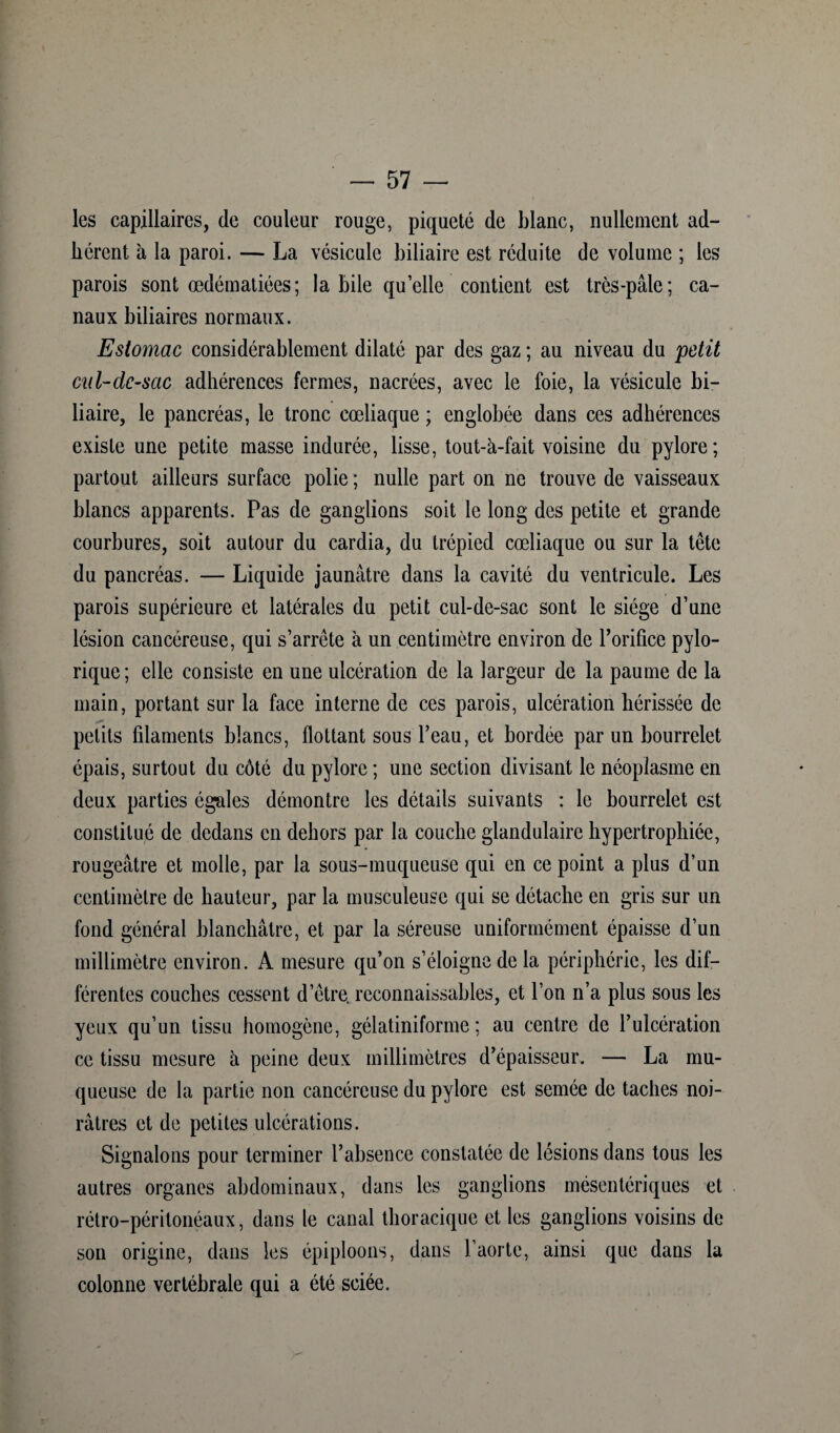 les capillaires, de couleur rouge, piqueté de blanc, nullement ad¬ hérent à la paroi. — La vésicule biliaire est réduite de volume ; les parois sont œdématiées; labile qu’elle contient est très-pâle; ca¬ naux biliaires normaux. Estomac considérablement dilaté par des gaz ; au niveau du petit cul-dc-sac adhérences fermes, nacrées, avec le foie, la vésicule bi¬ liaire, le pancréas, le tronc cœliaque ; englobée dans ces adhérences existe une petite masse indurée, lisse, tout-à-fait voisine du pylore; partout ailleurs surface polie ; nulle part on ne trouve de vaisseaux blancs apparents. Pas de ganglions soit le long des petite et grande courbures, soit autour du cardia, du trépied cœliaque ou sur la tête du pancréas. — Liquide jaunâtre dans la cavité du ventricule. Les parois supérieure et latérales du petit cul-de-sac sont le siège d’une lésion cancéreuse, qui s’arrête à un centimètre environ de l’orifice pylo- rique; elle consiste en une ulcération de la largeur de la paume de la main, portant sur la face interne de ces parois, ulcération hérissée de 40 petits filaments blancs, flottant sous l’eau, et bordée par un bourrelet épais, surtout du côté du pylore ; une section divisant le néoplasme en deux parties égales démontre les détails suivants : le bourrelet est constitué de dedans en dehors par la couche glandulaire hypertrophiée, rougeâtre et molle, par la sous-muqueuse qui en ce point a plus d’un centimètre de hauteur, par la musculeuse qui se détache en gris sur un fond général blanchâtre, et par la séreuse uniformément épaisse d’un millimètre environ. A mesure qu’on s’éloigne de la périphérie, les dif¬ férentes couches cessent d’être, reconnaissables, et l’on n’a plus sous les yeux qu’un tissu homogène, gélatiniforme ; au centre de l’ulcération ce tissu mesure il peine deux millimètres d’épaisseur. — La mu¬ queuse de la partie non cancéreuse du pylore est semée de taches noi¬ râtres et de petites ulcérations. Signalons pour terminer l’absence constatée de lésions dans tous les autres organes abdominaux, dans les ganglions mésentériques et rétro-péritonéaux, dans le canal thoracique et les ganglions voisins de son origine, dans les épiploons, dans l’aorte, ainsi que dans la colonne vertébrale qui a été sciée.