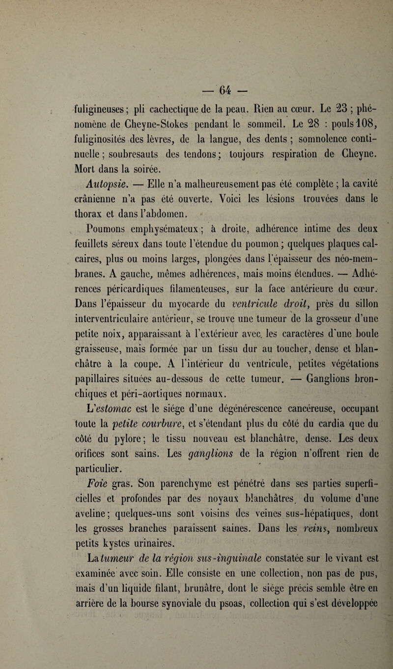 fuligineuses; pli cachectique de la peau. Rien au cœur. Le 23 ; phé¬ nomène de Cheyne-Stokes pendant le sommeil. Le 28 : pouls 108, fuliginosités des lèvres, de la langue, des dents ; somnolence conti¬ nuelle ; soubresauts des tendons ; toujours respiration de Gheyne. Mort dans la soirée. Autopsie. — Elle n’a malheureusement pas été complète ; la cavité crânienne n’a pas été ouverte. Voici les lésions trouvées dans le thorax et dans l’abdomen. Poumons emphysémateux ; à droite, adhérence intime des deux feuillets séreux dans toute l’étendue du poumon; quelques plaques cal¬ caires, plus ou moins larges, plongées dans l'épaisseur des néo-mem¬ branes. A gauche, mêmes adhérences, mais moins étendues. — Adhé¬ rences péricardiques filamenteuses, sur la face antérieure du cœur. Dans l’épaisseur du myocarde du ventricule droit, près du sillon * interventriculaire antérieur, se trouve une tumeur de la grosseur d’une petite noix, apparaissant à l’extérieur avec, les caractères d'une boule graisseuse, mais formée par un tissu dur au toucher, dense et blan¬ châtre à la coupe. A l’intérieur du ventricule, petites végétations papillaires situées au-dessous de cette tumeur. — Ganglions bron¬ chiques et péri-aortiques normaux. L'estomac est le siège d’une dégénérescence cancéreuse, occupant toute la petite courbure, et s’étendant plus du côté du cardia que du côté du pylore; le tissu nouveau est blanchâtre, dense. Les deux orifices sont sains. Les ganglions de la région n’offrent rien de particulier. Foie gras. Son parenchyme est pénétré dans ses parties superfi¬ cielles et profondes par des noyaux blanchâtres, du volume d’une aveline; quelques-uns sont voisins des veines sus-hépatiques, dont les grosses branches paraissent saines. Dans les reins, nombreux petits kystes urinaires. La tumeur de la région sus-inguinale constatée sur le vivant est examinée avec soin. Elle consiste en une collection, non pas de pus, mais d’un liquide filant, brunâtre, dont le siège précis semble être en arrière de la bourse synoviale du psoas, collection qui s’est développée