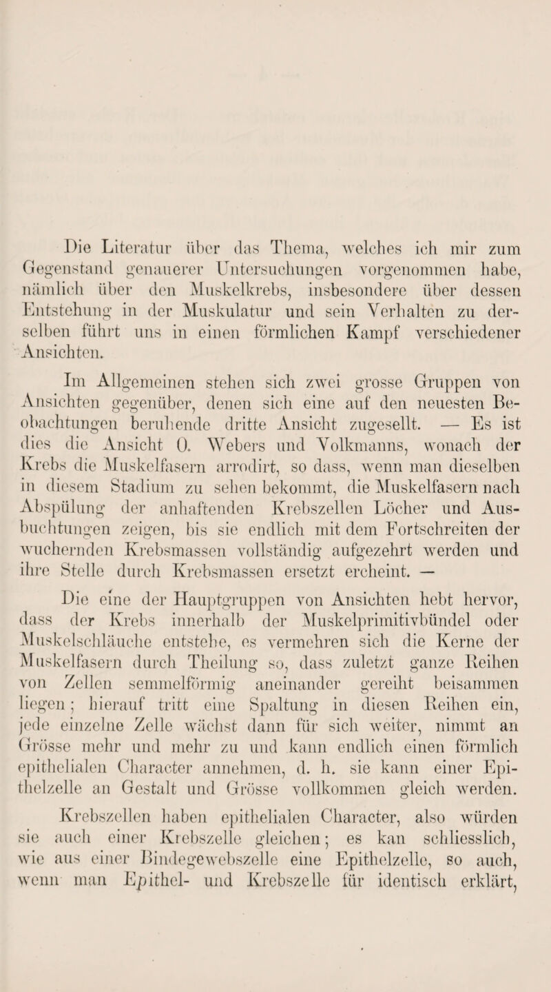 Die Literatur über das Thema, welches ich mir zum Gegenstand genauerer Untersuchungen vorgenommen habe, nämlich über den Muskelkrebs, insbesondere über dessen Entstehung in der Muskulatur und sein Verhalten zu der¬ selben führt uns in einen förmlichen Kampf verschiedener Ansichten» Im Allgemeinen stehen sich zwei grosse Gruppen von Ansichten gegenüber, denen sich eine auf den neuesten Be¬ obachtungen beruhende dritte Ansicht zugesellt. — Es ist dies die Ansicht 0. Webers und Volkmanns, wonach der Krebs die Muskelfasern arrodirt, so dass, wenn man dieselben in die sem Stadium zu sehen bekommt, die Muskelfasern nach Abspülung der anhaftenden Krebszellen Löcher und Aus¬ buchtungen zeigen, bis sie endlich mit dem Fortschreiten der wuchernden Krebsmassen vollständig aufgezehrt werden und ihre Stelle durch Krebsmassen ersetzt ercheint — Die eine der Hauptgruppen von Ansichten hebt hervor, dass der Krebs innerhalb der Muskelprimitivbündel oder Muskelschläuche entstehe, es vermehren sich die Kerne der Muskelfasern durch Theilung so, dass zuletzt ganze Reihen von Zellen semmelförmig aneinander gereiht beisammen liegen; hierauf tritt eine Spaltung in diesen Reihen ein, jede einzelne Zelle wächst dann für sich weiter, nimmt an Grösse mehr und mehr zu und kann endlich einen förmlich epithelialen Character annehmen, d. h. sie kann einer Epi¬ thelzelle an Gestalt und Grösse vollkommen gleich werden. Krebszellen haben epithelialen Character, also würden sie auch einer Krebszelle gleichen; es kan schliesslich, wie aus einer Bindegewebszelle eine Epithelzelle, so auch, wenn man Epithel- und Krebszelle für identisch erklärt,