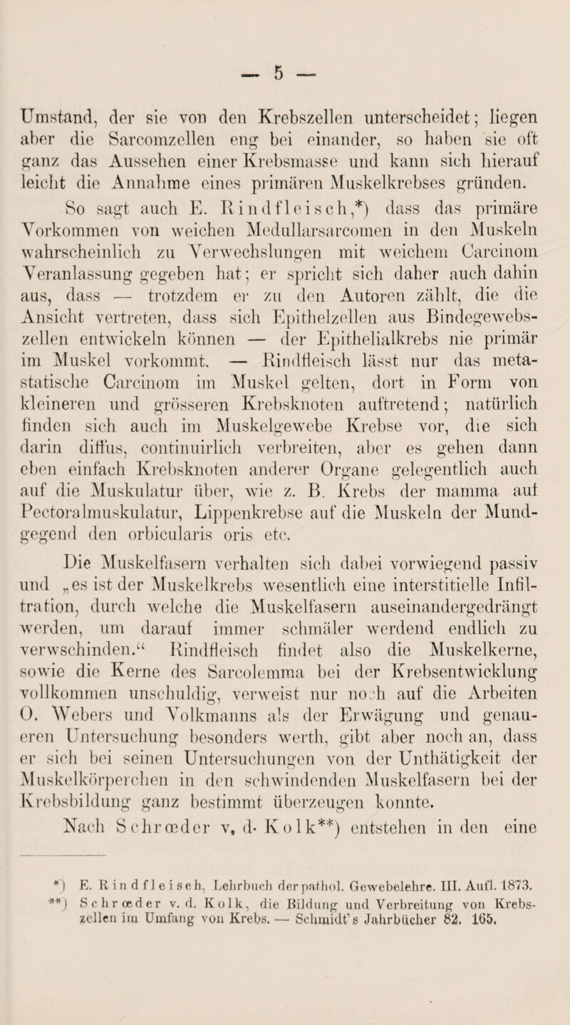 Umstand, der sie von den Krebszellen unterscheidet; liegen aber die Sarcomzellen eng bei einander, so haben sie oft ganz das Aussehen einer Krebsmasse und kann sich hierauf leicht die Annahme eines primären Muskelkrebses gründen. So sagt auch E. Rindfleisch,*) dass das primäre Vorkommen von weichen Medullarsarcomen in den Muskeln wahrscheinlich zu Verwechslungen mit weichem Carcinom Veranlassung gegeben hat; er spricht sich daher auch dahin aus, dass — trotzdem er zu den Autoren zählt, die die Ansicht vertreten, dass sich Epithelzellen aus Bindegewebs¬ zellen entwickeln können — der Epithelialkrebs nie primär im Muskel vorkommt, — Rindfleisch lässt nur das meta- statische Carcinom im Muskel gelten, dort in Form von kleineren und grösseren Krebsknoten auftretend; natürlich finden sich auch im Muskelgewebe Krebse vor, die sich darin diffus, continuirlich verbreiten, aber es gehen dann eben einfach Krebsknoten anderer Organe gelegentlich auch auf die Muskulatur über, wie z. B. Krebs der mamma auf Pectoralmuskulatur, Lippenkrebse auf die Muskeln der Mund¬ gegend den orbicularis oris etc. Die Muskelfasern verhalten sich dabei vorwiegend passiv und „es ist der Muskelkrebs wesentlich eine interstitielle Infil¬ tration, durch welche die Muskelfasern auseinandergedrängt werden, um darauf immer schmäler werdend endlich zu verwschindenV Rindfleisch findet also die Muskelkerne, sowie die Kerne des Sarcolemma bei der Krebsentwicklung vollkommen unschuldig, verweist nur noch auf die Arbeiten 0. Webers und Volkmanns als der Erwägung und genau¬ eren Untersuchung besonders werth, gibt aber noch an, dass er sich bei seinen Untersuchungen von der Unthätigkeit der Muskelkörperchen in den schwindenden Muskelfasern bei der Krebsbildung ganz bestimmt überzeugen konnte. Nach Schroeder v, d- Kolk**) entstehen in den eine *) E. Rindfleiseh, Lehrbuch derpathol. Gewebelehre. III. Auf1. 1873. **) Schroeder v. d. Kolk, die Bildung und Verbreitung von Krebs¬ zellen im Umfang von Krebs. — Schmidt’8 Jahrbücher 82. 165,