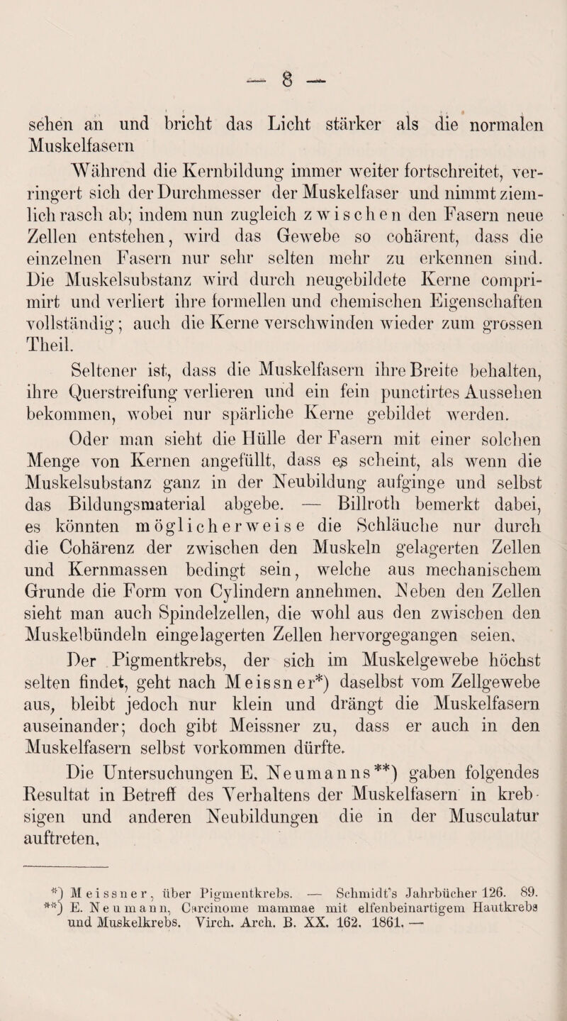 sehen an und bricht das Licht stärker als die normalen Muskelfasern Während die Kernbildung immer weiter fortschreitet, ver¬ ringert sich der Durchmesser der Muskelfaser und nimmt ziem¬ lich rasch ab; indem nun zugleich zwisc h e n den Fasern neue Zellen entstehen, wird das Gewebe so cohärent, dass die einzelnen Fasern nur sehr selten mehr zu erkennen sind. Die Muskelsubstanz wird durch neugebildete Kerne compri- mirt und verliert ihre formellen und chemischen Eigenschaften vollständig; auch die Kerne verschwinden wieder zum grossen Theil Seltener ist, dass die Muskelfasern ihre Breite behalten, ihre Querstreifung verlieren und ein fein punctirtes Aussehen bekommen, wobei nur spärliche Kerne gebildet werden. Oder man sieht die Hülle der Fasern mit einer solchen Menge von Kernen angefüllt, dass es scheint, als wenn die Muskelsubstanz ganz in der Neubildung aufginge und selbst das Bildungsmaterial abgebe. — Billroth bemerkt dabei, es könnten möglicherweise die Schläuche nur durch die Cohärenz der zwischen den Muskeln gelagerten Zellen und Kernmassen bedingt sein, welche aus mechanischem Grunde die Form von Cylindern annehmen, Neben den Zellen sieht man auch Spindelzellen, die wohl aus den zwischen den Muskelbündeln eingelagerten Zellen hervorgegangen seien. Der Pigmentkrebs, der sich im Muskelgewebe höchst selten findet, geht nach Meissner*) daselbst vom Zellgewebe aus, bleibt jedoch nur klein und drängt die Muskelfasern auseinander; doch gibt Meissner zu, dass er auch in den Muskelfasern selbst Vorkommen dürfte. Die Untersuchungen E, Neumanns**) gaben folgendes Resultat in Betreff des Yerhaltens der Muskelfasern in kreb- sigen und anderen Neubildungen die in der Musculatur auftreten. *') Meissner, über Pigmentkrebs. - SchmidPs Jahrbücher 126. 89. E. Neu mann, Cnrcinome mammae mit elfenbeinartigem Hautkrebs und Muskelkrebs. Virch. Arch. B. XX. 162. 1861. —