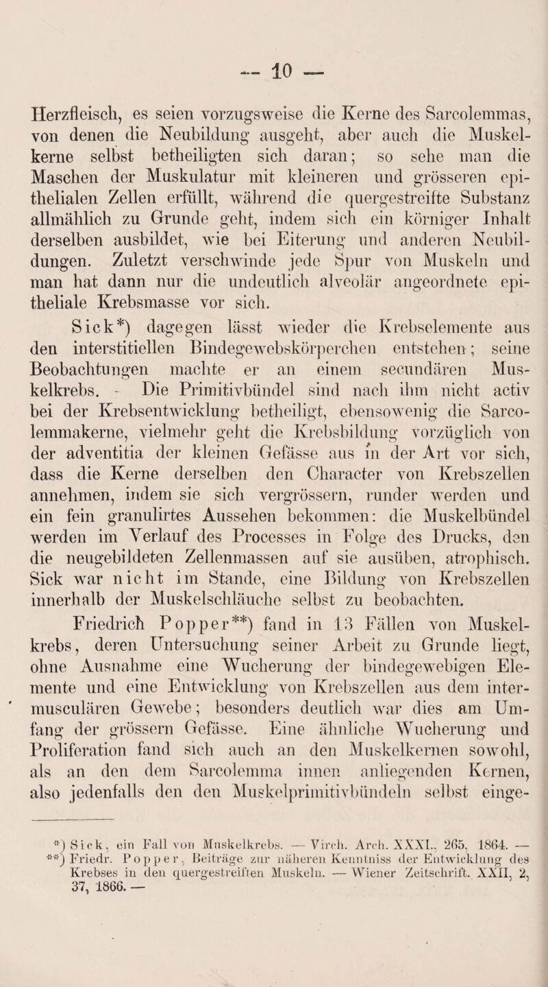 Herzfleisch, es seien vorzugsweise die Kerne des Sarcolemmas, von denen die Neubildung ausgeht, aber auch die Muskel¬ kerne selbst betheiligten sich daran; so sehe man die Maschen der Muskulatur mit kleineren und grösseren epi¬ thelialen Zellen erfüllt, während die quergestreifte Substanz allmählich zu Grunde geht, indem sich ein körniger Inhalt derselben ausbildet, wie bei Eiterung und anderen Neubil¬ dungen. Zuletzt verschwinde jede Spur von Muskeln und man hat dann nur die undeutlich alveolär angeordnete epi¬ theliale Krebsmasse vor sich. Sick*) dagegen lässt wieder die Krebselemente aus den interstitiellen Bindegewebskörperclien entstehen; seine Beobachtungen machte er an einem secundären Mus¬ kelkrebs. - Die Primitivbündel sind nach ihm nicht activ bei der Krebsentwicklung betheiligt, ebensowenig die Sarco- lemmakerne, vielmehr geht die Krebsbildung vorzüglich von der adventitia der kleinen Gefässe aus in der Art vor sich, dass die Kerne derselben den Character von Krebszellen annehmen, indem sie sich vergrössern, runder werden und ein fein granulirtes Aussehen bekommen: die Muskelbündel werden im Verlauf des Processes in Folge des Drucks, den die neugebildeten Zellenmassen auf sie ausüben, atrophisch. Sick war nicht im Stande, eine Bildung von Krebszellen innerhalb der Muskelschläuche selbst zu beobachten. Friedrich Popper**) fand in 13 Fällen von Muskel¬ krebs, deren Untersuchung seiner Arbeit zu Grunde liegt, ohne Ausnahme eine Wucherung der bindegewebigen Ele¬ mente und eine Entwicklung von Krebszellen aus dem inter- musculären Gewebe; besonders deutlich war dies am Um¬ fang der grossem Gefässe. Eine ähnliche Wucherung und Proliferation fand sich auch an den Muskelkernen sowohl, als an den dem Sarcolemma innen anliegenden Kernen, also jedenfalls den den Muskelprimitivbündeln selbst einge- **) Sick, ein Fall von Muskelkrcbs. —Vireli. Arch. XXXI., 265, 1864. — **) Friedr. Popper, Beiträge zur näheren Kenntniss der Entwicklung des Krebses in den quergestreiften Muskeln. — Wiener Zeitschrift. XXII, 2, 37, 1866. —