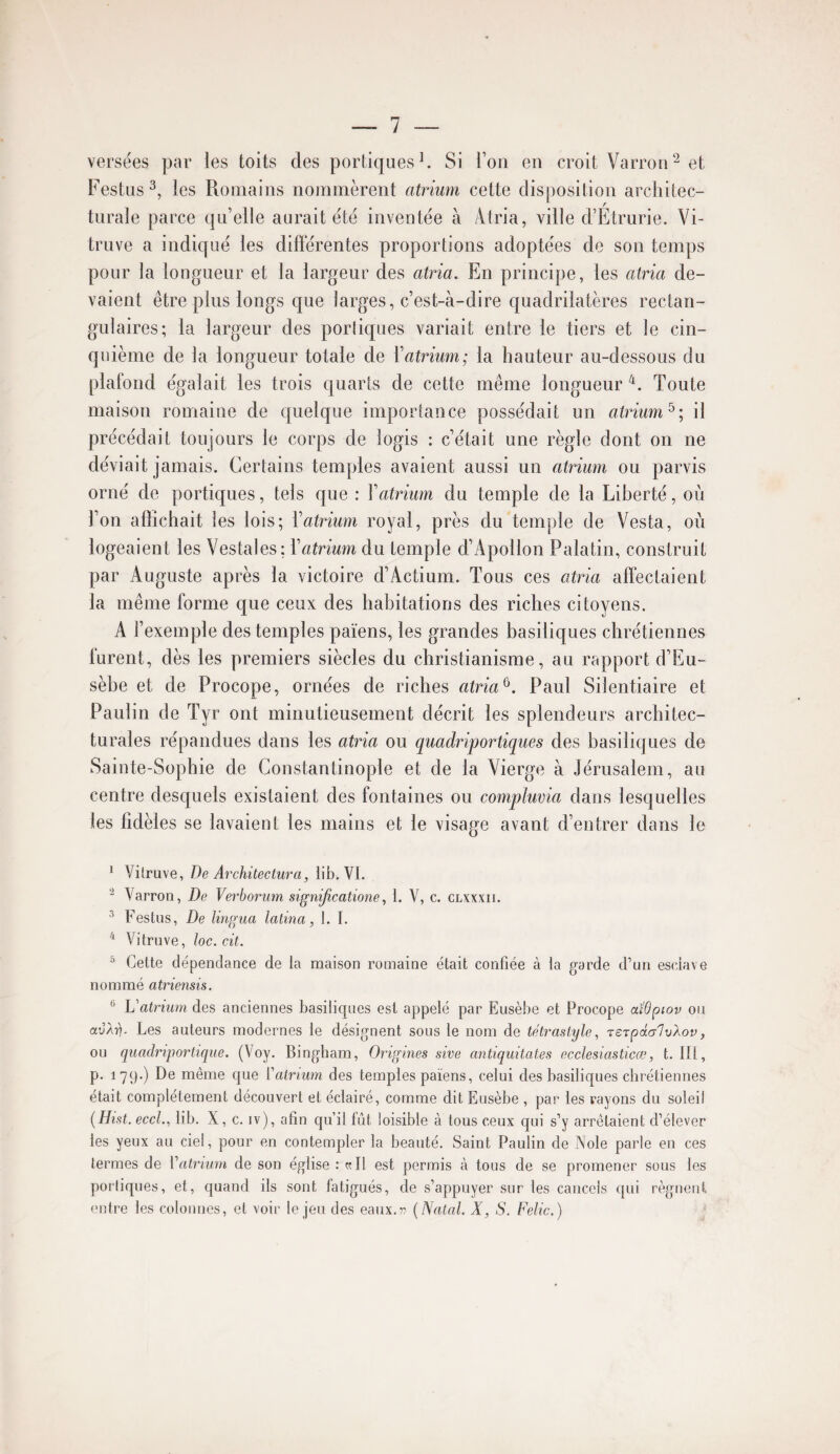 versées par les toits des portiques ^ Si l’on en croit Varron^ et Festus^, les Romains nommèrent atrium cette disposition architec¬ turale parce qu’elle aurait été inventée à Atria, ville d’Etrurie. Vi- truve a indiqué les différentes proportions adoptées de son temps pour la longueur et la largeur des atria. En principe, les atria de¬ vaient être plus longs que larges, c’est-à-dire quadrilatères rectan¬ gulaires; la largeur des poiiiques variait entre le tiers et le cin¬ quième de la longueur totale de Xatrium; la hauteur au-dessous du plafond égalait les trois quarts de cette même longueur Toute maison romaine de quelque importance possédait un atrium^; il précédait toujours le corps de logis : c’était une règle dont on ne déviait jamais. Certains temples avaient aussi un atrium ou parvis orné de portiques, tels que : Vatrium du temple de la Liberté, où l’on affichait les lois; Vatrium royal, près du temple de Vesta, où logeaient les Vestales: Vatrium du temple d’Apollon Palatin, construit par Auguste après la victoire d’Actium. Tous ces atria affectaient la même forme que ceux des habitations des riches citoyens. A l’exemple des temples païens, les grandes basiliques chrétiennes furent, dès les premiers siècles du christianisme, au rapport d’Eu- sèbe et de Procope, ornées de riches atria^. Paul Siîentiaire et Paulin de Tyr ont minutieusement décrit les splendeurs architec¬ turales répandues dans les atria ou quadriportiques des basiliques de Sainte-Sophie de Constantinople et de la Vierge à Jérusalem, au centre desquels existaient des fontaines ou compluvia dans lesquelles les fidèles se lavaient les mains et le visage avant d’entrer dans le * Vilruve, De Architectura, iib. VI. 2 Varron, De Verboriim signifieatione, 1. V, c. clxxxii. ^ Festus, De lingua latina, 1. I. ^ Vitruve, loc.cit. ^ Cette dépendance de la maison romaine était confiée à ta garde d’un esciave nommé atriensis. ® Vatrium des anciennes basiliques est appelé par Eusèbe et Procope aî’dpiov ou avXi). Les auteurs modernes le désignent sous le nom de tetrastyle, TSTpdalvXov, ou quadriportique. (Voy. Bingham, Origines sive antiquitates ecclesiasticœ, t. III, p. 179-) De même C[ue ï'alriiim des temples païens, celui des basiliques chrétiennes était complètement découvert et éclairé, comme dit Eusèbe , par les rayons du soleil [Hist. eccl., Iib, X, c. iv), afin qu’il fût loisible à tous ceux qui s’y arrêtaient d’élever les yeux au ciel, pour en contempler la beauté. Saint Paulin de iNole parle en ces termes de Vatrium de son église : «Il est permis à tous de se promener sous les portiques, et, quand ils sont fatigués, de s’appuyer sur les cancels qui régnent (U)tre les colonnes, et voir le jeu des eaux,77 {Natal. X, S. Felic.)