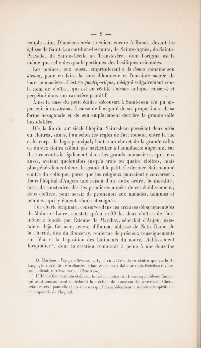 lemple saint. D’anciens atria se voient encore à Rome, devant les e^^lises de Saint-Laurent-hors-les-murs, de Sainte-Afjnès, de Sainte- Praxède, de Sainte-Cécile an Transtevère, dont l’origine est la même que celle des qiiadriportiques des basiliques orientales. Les moines, eux aussi, empruntèrent à la domws romaine son atrium, pour en faire la cour d’honneur et l’enceinte sacrée de leurs monastères. C’est ce quadriportique, désigné vulgairement sous le nom de cloître, qui est en réalité Vatrium antique conservé et perpétué dans son caractère primitif. Ainsi la base du petit édifice découvert à Saint-Jean n’a pu ap¬ partenir à un atrium, à cause de l’exiguïté de ses proportions, de sa forme hexagonale et de son emplacement derrière la grande salle hospitalière. Dès la fin du xii° siècle fhopital Saint-Jean possédait deux atria ou cloîtres, situés, l’un selon les règles de fart romain, entre la rue et le corps de logis principal; fautre au chevet de la grande salle. Ce duplex cloître n’était pas particulier à l’aumônerie angevine, car il se rencontrait également dans les grands monastères, qui, eux aussi, avaient quelquefois jusqu’à trois ou quatre cloîtres, mais plus généralement deux, le grand et le pelit. Ce dernier était nommé cloître du colloque, parce que les religieux pouvaient y converser L Dans fhopital d’Angers une raison d’un autre ordre, la moralité, força de construire, dès les premières années de cet élablissement, deux cloîtres, pour servir de promenoir aux malades, hommes et lemmes, qui y étaient réunis et soignés. Une charte originale, conservée dans les archives départementales de Aîaine-et-Loire, constate cju’en i 188 les deux cloîtres de l’au¬ mônerie fondée par Etienne de Alarchay, sénéchal d’Anjou, exis¬ taient déjà. Cet acte, œuvre d’Emma, abbesse de Notre-Dame de la Charité, dite du Ronceray, renferme de précieux renseignements sur l’état et la disposition des bâtiments du nouvel établissement hospitalier dont la création remontait à peine à une douzaine ^ D. Martène, Voyage littéraire, t, I, p, t02. C’est de ce cloître que parle Du Cange, lorsqu’il dit : c-In claustris eliam certis horis dabatur copia fratribus invicem coufabulandi.îî [Gloss, verb. : Claiistrum.) ^ L’Hôtel-Dieu avait été établi sur le fief de l’abbaye du Ronceray; l’abbesse Emma ^ qui avait puissamment contribué à la création de la-maison des pauvres du Cbrist, s’était réservé pour elle et les abbesses qui lui succéderaient la suprématie spirituelle et temporelle de l’hèpilal.