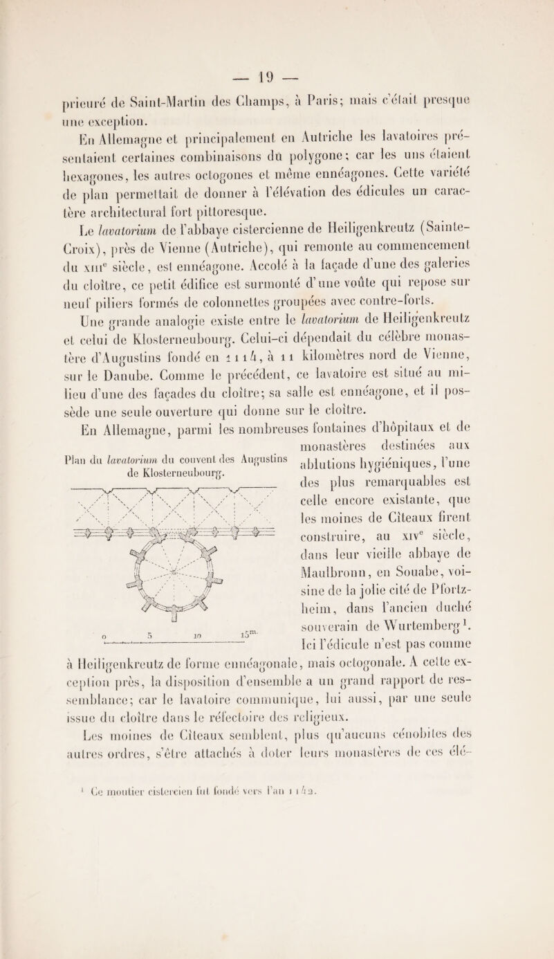 prieure de Sciiiit-Mciriiii des (diunips, u Puris^ iiiciis celuil, piesijue une excejition. l^ju Alleinague et priucijialemeiit eu Autriclie les lavatoires jire- sentaieiit certaines combinaisons du polygone; car les uns étaient hexagones, les autres octogones et même ennéagones. Cette variété de pian permettait de donner à Télévation des édicules un carac¬ tère architectural fort pittoresque. Le lavatoriiim de Tahhaye cistercienne de Heiligenkreutz (Sainte- Croix), près de Vienne (Autriche), qui remonte au commencement du xiii^^ siècle, est ennéagone. Accole a la laçade dune des galeries du cloître, ce petit édifice est surmonté d’une voûte qui repose sur neuf piliers formés de colonnettes groupées avec contre-forts. Une gi’ande analogie existe entre le lavatorium de Heiligenkreutz et celui de Klosterneuhourg. Celui-ci dépendait du célébré monas¬ tère d’Augustins fondé en iiiA, à ii kilomètres nord de Vienne, sur le Danube. Comme le précédent, ce lavatoire est situé au mi¬ lieu d’une des façades du cloître; sa salie est ennéagone, et il pos¬ sède une seule ouverture qui donne sur le cloître. En Allemagne, parmi les nombreuses lontaines d’hôpitaux et de monastères destinées aux ablutions hygiéniques, l’une des plus remarquables est celle encore existante, que les moines de Cîteaux firent construire, au xiv° siècle, dans leur vieille abbaye de Maulbronn, en Souabe, voi¬ sine de la jolie cité de Pfortz- lieim, dans l’ancien duché souverain de Wurtemberg^, ici fédicule n’est pas comme à Heiligenkreutz de forme ennéagonale, mais octogonale. A celte ex¬ ception près, la disposition d’ensemble a un grand rapport de res¬ semblance; car le lavatoire communique, lui aussi, par une seule issue du cloître dans le réfectoire des religieux. Les moines de Cîteaux semblent, [ilus qu’aucuns cénobites des autres ordres, s’être attachés à doter leurs monastèr(‘S de ces éie- Plan du lavatorium du couvent, des Aiigustins de Klosterneubourg. 10 * Ce moidier cisLei'CieJi tnt ioiid(! vers l’an i i/ia.