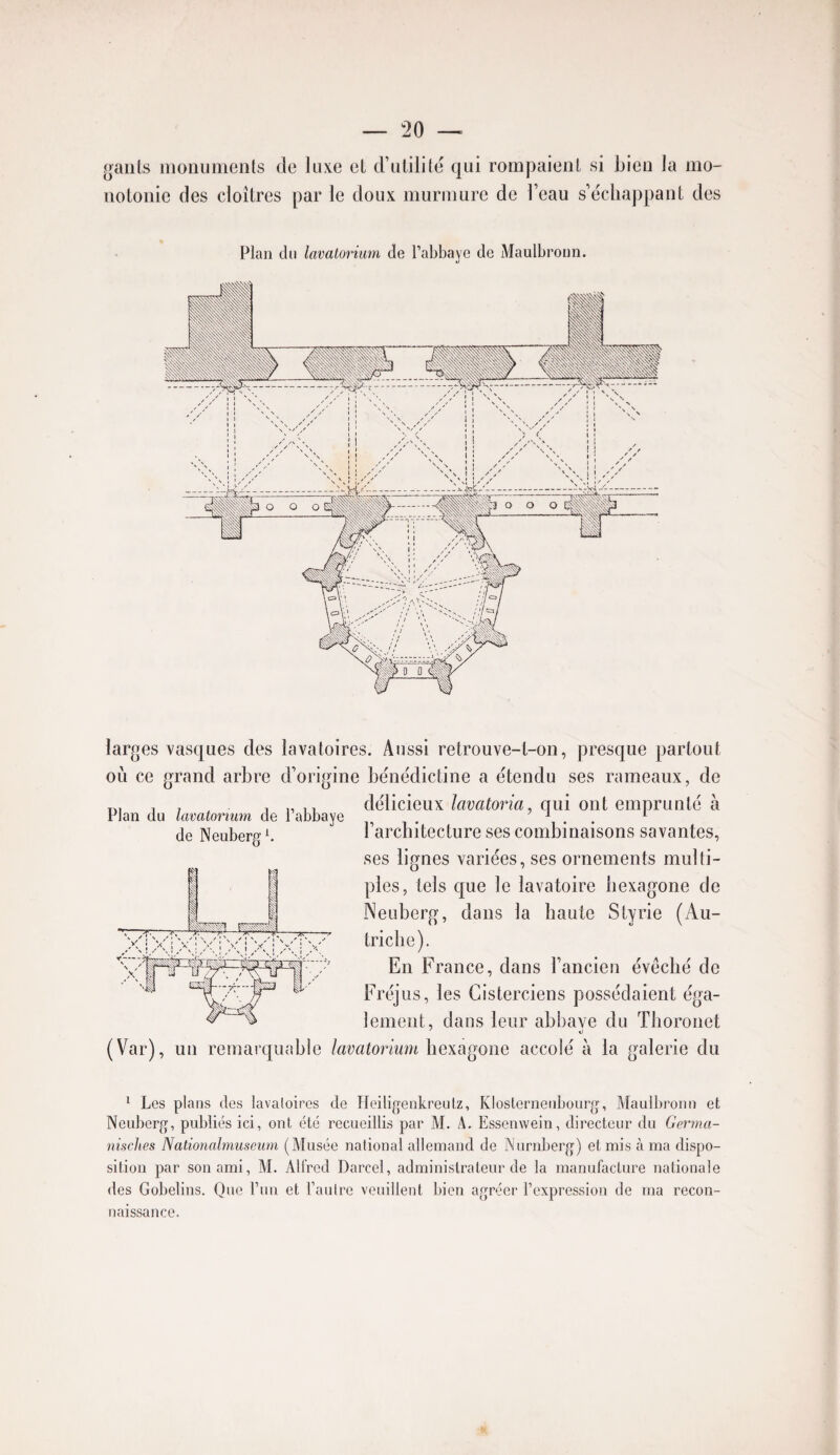 ganls inoiiumenls de luxe el d’ulililë qui rompaieul si bien la mo¬ notonie des cloîtres par le doux murmure de l’eau s’échappant des Plan du lavalorium de l’abbaye de Maulbronn. Plan du Imatonum de l’abbaye de Neuberg^ larges vasques des lavatoires. Aussi retrouve-t-on, presque partout où ce grand arbre d’origine bënëdictine a étendu ses rameaux, de délicieux lavatoria, qui ont emprunté à l’architecture ses combinaisons savantes, ses lignes variées, ses ornements multi¬ ples, tels que le lavatoire hexagone de Neuberg, dans la haute Styrie (Au¬ triche). En France, dans l’ancien évêché de Fréjus, les Cisterciens possédaient éga¬ lement, dans leur abbave du Thoronet (Var), un remarquable lavatorium hexagone accolé à la galerie du ^ Les plans des lavaloires de Heiligenkreulz, KIoslerneubourg, Maulbronu et Neuberg, publiés ici, ont été recueillis par M. A. Essenwein, directeur du Germa- nisclies Nationalniuscum (Musée national allemand de Nurnberg) et mis à ma dispo¬ sition par son ami, M. Alfred Darcel, administrateur de la manufacture nationale des Gobelins. Que l’un et l’autre veuillent bien agréer l’expression de ma recon¬ naissance.