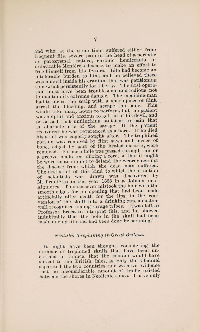 and who, at the same time, suffered eitlier from frequent fits, severe pain in the head of a periodic or paroxysmal nature, clironic liemicrania or unbearable Ménière’s disease, to make an effort to free himself from bis fetters. Life bad become an intolérable burden to bim, and be believed tbere was a devil inside bis cranium tbat was petitioning somewbat persistently for liberty. Tbe ürst opera¬ tion must bave been troublesome and tedious, not to mention its extreme danger. Tbe medicine-ruan bad to incise tbe scalp witb a sbarp piece of flint, arrest tbe bleeding, and scrape tbe bone. Tbis would take many bours to perform, but tbe patient was belpful and anxious to get rid of bis deyil, and possessed tbat unfLincbing stoicism to pain tbat is cbaracteristic of tbe savage. If tbe patient recovered be was reverenced as a bero. If be died bis skull was eagerly sougbt after. Tbe trepbined portion was removed by flint saws and pièces of bone, edged by part of tbe bealed cicatrix, were removed. Eitber a bole was passed tbrougb tbis or a groove made for affixing a cord, so tbat it migbt be worn as an amulet to defend tbe wearer against tbe disease from wbicb tbe dead man suffered. Tbe first skull of tbis kind to wbicb tbe attention of scientists was drawn was discovered by M. Prunières in tbe year 1868 in a dolmen near Aiguières. Tbis observer mistook tbe bole witb tbe smootb edges for an opening tbat bad been made artiflcially after deatb for tbe lips, in tbe con¬ version of tbe skull into a drinking cup, a custom well recognised among savage tribes. It was left to Professor Broca to interpret tbis, and be sbowed indubitably tbat tbe bole in tbe skull bad been made during life and bad been done by scraping.® NeolitJiic Trephining in Great Britain. It migbt bave been tbougbt, considering tbe number of trepbined skulls tbat bave been un- eartbed in France, tbat tbe custom would bave spread to tbe Britisb Isles, as only tbe Cbannel separated tbe two countries, and we bave evidence tbat no inconsiderable amount of trafûc existed between tbe sbores in Neolitbic times. I bave only