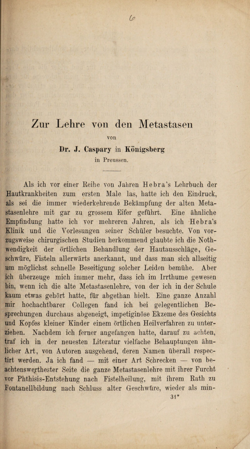 Lp Zur Lehre von den Metastasen von Dr. J. Caspary in Königsberg in Preussen. Als ich vor einer Reihe von Jahren Hebra’s Lehrbuch der Hautkrankheiten zum ersten Male las, hatte ich den Eindruck, als sei die immer wiederkehrende Bekämpfung der alten Meta¬ stasenlehre mit gar zu grossem Eifer geführt. Eine ähnliche Empfindung hatte ich vor mehreren Jahren, als ich Hebra’s Klinik und die Vorlesungen seiner Schüler besuchte. Von vor¬ zugsweise chirurgischen Studien herkommend glaubte ich die Noth- wendigkeit der örtlichen Behandlung der Hautausschläge, Ge¬ schwüre, Fisteln allerwärts anerkannt, und dass man sich allseitig um möglichst schnelle Beseitigung solcher Leiden bemühe. Aber ich überzeuge mich immer mehr, dass ich im Irrthume gewesen bin, wenn ich die alte Metastasenlehre, von der ich in der Schule kaum etwas gehört hatte, für abgethan hielt. Eine ganze Anzahl mir hochachtbarer Collegen fand ich bei gelegentlichen Be¬ sprechungen durchaus abgeneigt, impetiginöse Ekzeme des Gesichts und Kopfes kleiner Kinder einem örtlichen Heilverfahren zu unter¬ ziehen. Nachdem ich ferner angefangen hatte, darauf zu achten, traf ich in der neuesten Literatur vielfache Behauptungen ähn¬ licher Art, von Autoren ausgehend, deren Namen überall respec- tirt werden. Ja ich fand — mit einer Art Schrecken — von be¬ achtenswertester Seite die ganze Metastasenlehre mit ihrer Furcht vor Phthisis-Entstehung nach Fistelheilung, mit ihrem Rath zu Fontanellbildung nach Schluss alter Geschwüre, wieder als min- 31*