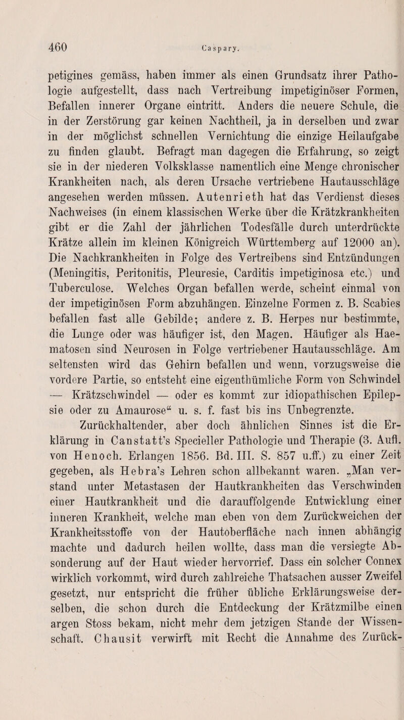 petigines gemäss, haben immer als einen Grundsatz ihrer Patho¬ logie aufgestellt, dass nach Vertreibung impetiginöser Formen, Befallen innerer Organe eintritt. Anders die neuere Schule, die in der Zerstörung gar keinen Nachtheil, ja in derselben und zwar in der möglichst schnellen Vernichtung die einzige Heilaufgabe zu finden glaubt. Befragt man dagegen die Erfahrung, so zeigt sie in der niederen Volksklasse namentlich eine Menge chronischer Krankheiten nach, als deren Ursache vertriebene Hautausschläge angesehen werden müssen. Autenrieth hat das Verdienst dieses Nachweises (in einem klassischen Werke über die Krätzkrankheiten gibt er die Zahl der jährlichen Todesfälle durch unterdrückte Krätze allein im kleinen Königreich Württemberg auf 12000 an). Die Nachkrankheiten in Folge des Vertreibens sind Entzündungen (Meningitis, Peritonitis, Pleuresie, Carditis impetiginosa etc.) und Tuberculose. Welches Organ befallen werde, scheint einmal von der impetiginösen Form abzuhängen. Einzelne Formen z. B. Scabies befallen fast alle Gebilde; andere z. B. Herpes nur bestimmte, die Lunge oder was häufiger ist, den Magen. Häufiger als Hae- matosen sind Neurosen in Folge vertriebener Hautausschläge. Am seltensten wird das Gehirn befallen und wenn, vorzugsweise die vordere Partie, so entsteht eine eigentümliche Form von Schwindel — Krätzschwindel — oder es kommt zur idiopathischen Epilep¬ sie oder zu Amaurose“ u. s. f. fast bis ins Unbegrenzte. Zurückhaltender, aber doch ähnlichen Sinnes ist die Er¬ klärung in Canstatt’s Specieller Pathologie und Therapie (8. Aufl. von Henoch. Erlangen 1856. Bd. III. S. 857 u.ff.) zu einer Zeit gegeben, als Hebra’s Lehren schon allbekannt waren. „Man ver¬ stand unter Metastasen der Hautkrankheiten das Verschwinden einer Hautkrankheit und die darauffolgende Entwicklung einer inneren Krankheit, welche man eben von dem Zurückweichen der Krankheitsstoffe von der Hautoberfläche nach innen abhängig machte und dadurch heilen wollte, dass man die versiegte Ab¬ sonderung auf der Haut wieder hervorrief. Dass ein solcher Connex wirklich vorkommt, wird durch zahlreiche Thatsachen ausser Zweifel gesetzt, nur entspricht die früher übliche Erklärungsweise der¬ selben, die schon durch die Entdeckung der Krätzmilbe einen argen Stoss bekam, nicht mehr dem jetzigen Stande der Wissen¬ schaft. Chausit verwirft mit Recht die Annahme des Zurück-