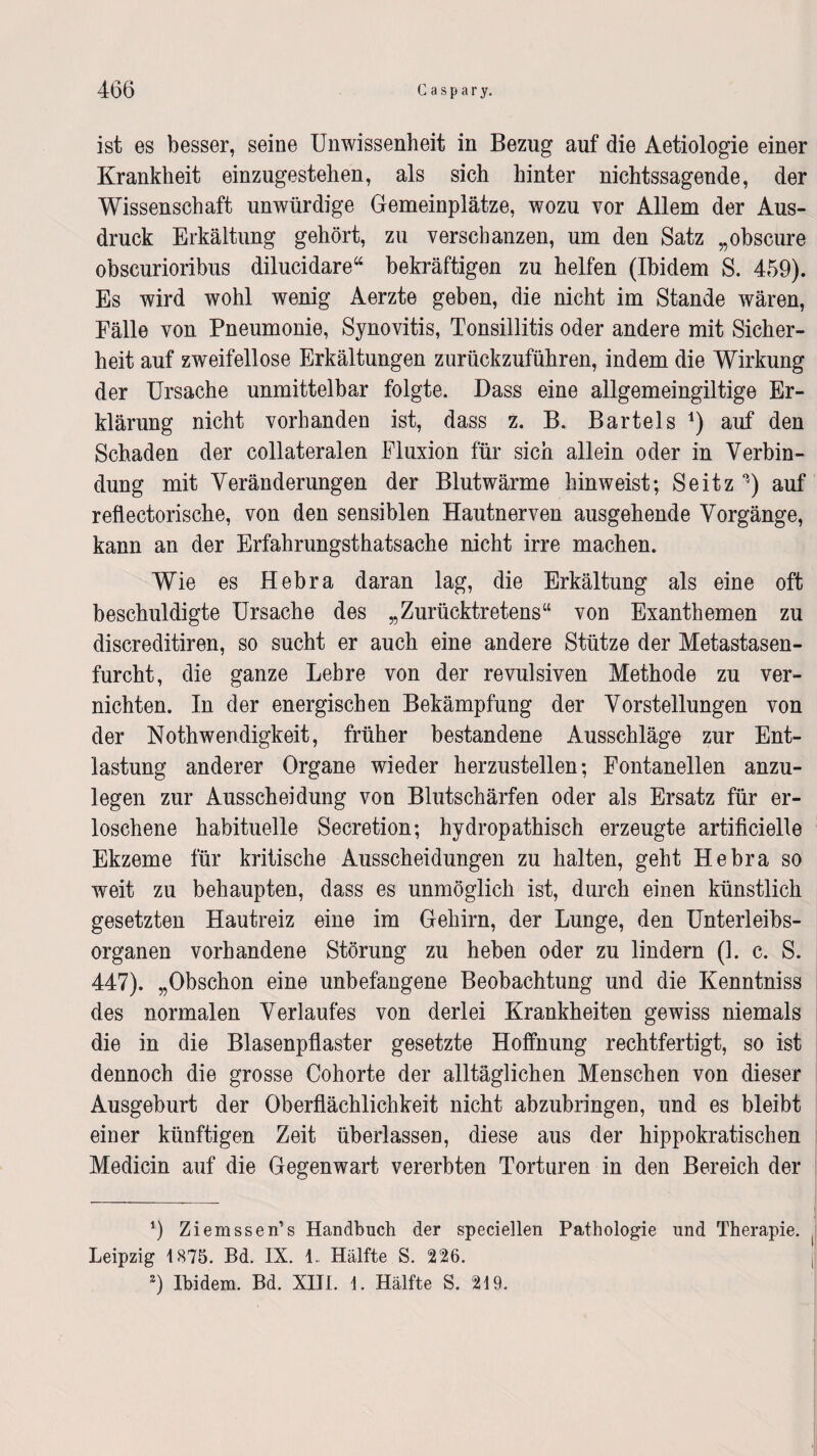ist es besser, seine Unwissenheit in Bezug auf die Aetiologie einer Krankheit einzugestehen, als sich hinter nichtssagende, der Wissenschaft unwürdige Gemeinplätze, wozu vor Allem der Aus¬ druck Erkältung gehört, zu verschanzen, um den Satz „obscure obseurioribus dilucidare“ bekräftigen zu helfen (Ibidem S. 459). Es wird wohl wenig Aerzte geben, die nicht im Stande wären, Fälle von Pneumonie, Synovitis, Tonsillitis oder andere mit Sicher¬ heit auf zweifellose Erkältungen zurückzuführen, indem die Wirkung der Ursache unmittelbar folgte. Dass eine allgemeingiltige Er¬ klärung nicht vorhanden ist, dass z. B. Bartels *) auf den Schaden der collateralen Fluxion für sich allein oder in Verbin¬ dung mit Veränderungen der Blutwärme hinweist; Seitz 0j) auf reflectorische, von den sensiblen Hautnerven ausgehende Vorgänge, kann an der Erfahrungstatsache nicht irre machen. Wie es Hebra daran lag, die Erkältung als eine oft beschuldigte Ursache des „Zurücktretens“ von Exanthemen zu discreditiren, so sucht er auch eine andere Stütze der Metastasen¬ furcht, die ganze Lehre von der revulsiven Methode zu ver¬ nichten. In der energischen Bekämpfung der Vorstellungen von der Notwendigkeit, früher bestandene Ausschläge zur Ent¬ lastung anderer Organe wieder herzustellen; Fontanellen anzu¬ legen zur Ausscheidung von Blutschärfen oder als Ersatz für er¬ loschene habituelle Secretion; hydropathisch erzeugte artificielle Ekzeme für kritische Ausscheidungen zu halten, geht Hebra so weit zu behaupten, dass es unmöglich ist, durch einen künstlich gesetzten Hautreiz eine im Gehirn, der Lunge, den Unterleibs¬ organen vorhandene Störung zu heben oder zu lindern (L c. S. 447). „Obschon eine unbefangene Beobachtung und die Kenntniss des normalen Verlaufes von derlei Krankheiten gewiss niemals die in die Blasenpflaster gesetzte Hoffnung rechtfertigt, so ist dennoch die grosse Cohorte der alltäglichen Menschen von dieser Ausgeburt der Oberflächlichkeit nicht abzubringen, und es bleibt einer künftigen Zeit überlassen, diese aus der hippokratischen Medicin auf die Gegenwart vererbten Torturen in den Bereich der 1) Ziemssen’s Handbuch der specieilen Pathologie und Therapie. Leipzig 1875. Bd. IX. 4. Hälfte S. 226. 2) Ibidem. Bd. XIII. 1. Hälfte S. 219.