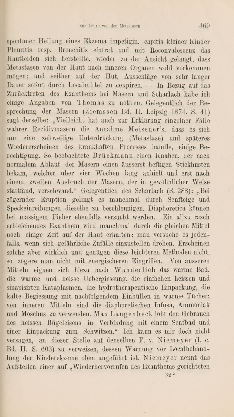 spontaner Heilung eines Ekzema impetigin. capitis kleiner Kinder Pleuritis resp. Bronchitis eintrat und mit Reconvalescenz das Hautleiden sich lierstellte, wieder zu der Ansicht gelangt, dass Metastasen von der Haut nach inneren Organen wohl Vorkommen mögen; und seither auf der Hut, Ausschläge von sehr langer Hauer sofort durch Localmittel zu coupiren. — In Bezug auf das Zurücktreten des Exanthems bei Masern und Scharlach habe ich einige Angaben von Thomas zu notiren. Gelegentlich der Be¬ sprechung der Masern (Ziemssen Bd. II. Leipzig 1874. S. 41) sagt derselbe: „Vielleicht hat auch zur Erklärung einzelner Fälle wahrer Recidivmasern die Annahme Meissners, dass es sich um eine zeitweilige Unterdrückung (Metastase) und späteres Wiedererscheinen des krankhaften Processes handle, einige Be¬ rechtigung. So beobachtete Brückmann einen Knaben, der nach normalem Ablauf der Masern einen äusserst heftigen Stickhusten bekam, welcher über vier Wochen lang anhielt und erst nach einem zweiten Ausbruch der Masern, der in gewöhnlicher Weise stattfand, verschwand.“ Gelegentlich des Scharlach (S. 288): „Bei zögernder Eruption gelingt es manchmal durch Senfteige und Speckeinreibungen dieselbe zu beschleunigen, Diaphoretica können bei mässigem Fieber ebenfalls versucht werden. Ein allzu rasch erbleichendes Exanthem wird manchmal durch die gleichen Mittel noch einige Zeit auf der Haut erhalten; man versuche es jeden¬ falls, wenn sich gefährliche Zufälle einzustellen drohen. Erscheinen solche aber wirklich und genügen diese leichteren Methoden nicht, so zögere man nicht mit energischeren Eingriffen. Von äusseren Mitteln eignen sich hiezu nach Wunderlich das warme Bad, die warme und heisse Uebergiessung, die einfachen heissen und sinapisirten Kataplasmen, die hydrotherapeutische Einpackung, die kalte Begiessung mit nachfolgendem Einhüllen in warme Tücher; von inneren Mitteln sind die diaphoretischen Infusa, Ammoniak und Moschus zu verwenden. Max Langenbeck lobt den Gebrauch des heissen Bügeleisens in Verbindung mit einem Senfbad und einer Einpackung zum Schwitzen.“ Ich kann es mir doch nicht versagen, an dieser Stelle auf denselben F. v. Niemeyer (1. c. Bd. II. S. 603) zu verweisen, dessen Warnung vor Localbehand¬ lung der Kinderekzeme oben angeführt ist. Niemeyer nennt das Aufstellen einer auf „Wiederhervorrufen des Exanthems gerichteten