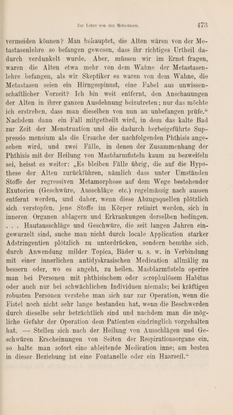 vermeiden können ? Man behauptet, die Alten wären von der Me¬ tastasenlehre so befangen gewesen, dass ihr richtiges Urtheil da¬ durch verdunkelt wurde. Aber, müssen wir im Ernst fragen, waren die Alten etwa mehr von dem Wahne der Metastasen¬ lehre befangen, als wir Skeptiker es waren von dem Wahne, die Metastasen seien ein Hirngespinnst, eine Fabel aus unwissen¬ schaftlicher Vorzeit? Ich bin weit entfernt, den Anschauungen der Alten in ihrer ganzen Ausdehnung beizutreten; nur das möchte ich erstreben, dass man dieselben von nun an unbefangen prüfe.44 Nachdem dann ein Fall mitgetheilt wird, in dem das kalte Bad zur Zeit der Menstruation und die dadurch herbeigeführte Sup- pressio mensium als die Ursache der nachfolgenden Phthisis ange¬ sehen wird, und zwei Fälle, in denen der Zusammenhang der Phthisis mit der Heilung von Mastdarmfisteln kaum zu bezweifeln sei, heisst es weiter: „Es bleiben Fälle übrig, die auf die Hypo¬ these der Alten zurückführen, nämlich dass unter Umständen Stoffe der regressiven Metamorphose auf dem Wege bestehender Exutorien (Geschwüre, Ausschläge etc.) regelmässig nach aussen entfernt werden, und daher, wenn diese Abzugsquellen plötzlich sich verstopfen, jene Stoffe im Körper retinirt werden, sich in inneren Organen ablagern und Erkrankungen derselben bedingen. . . . Hautausschläge und Geschwüre, die seit langen Jahren ein¬ gewurzelt sind, suche man nicht durch locale Application starker Adstringentien plötzlich zu unterdrücken, sondern bemühe sich, durch Anwendung milder Topica, Bäder u. s. w. in Verbindung mit einer innerlichen antidyskrasischen Medication allmälig zu bessern oder, wo es angeht, zu heilen. Mastdarmfisteln operire man bei Personen mit phthisischem oder scrophulösem Habitus oder auch nur bei schwächlichen Individuen niemals; bei kräftigen robusten Personen verstehe man sich nur zur Operation, wenn die Fistel noch nicht sehr lange bestanden hat, wenn die Beschwerden durch dieselbe sehr beträchtlich sind und nachdem man die mög¬ liche Gefahr der Operation dem Patienten eindringlich vorgehalten hat. — Stellen sich nach der Heilung von Ausschlägen und Ge¬ schwüren Erscheinungen von Seiten der Respirationsorgane ein, so halte man sofort eine ableitende Medication inne; am besten in dieser Beziehung ist eine Fontanelle oder ein Haarseil.44