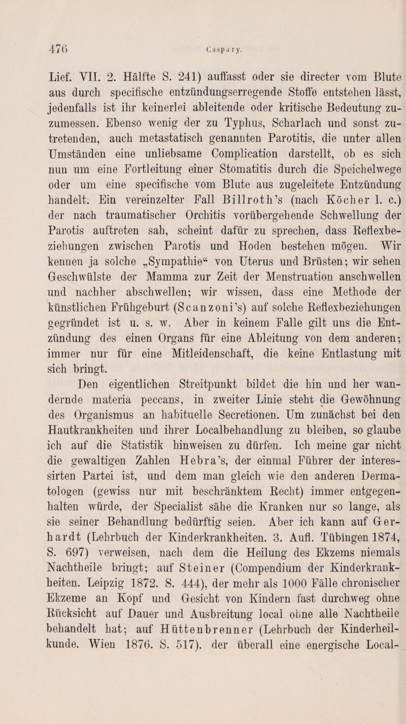 aus durch specifische entzündungserregende Stoffe entstehen lässt, jedenfalls ist ihr keinerlei ableitende oder kritische Bedeutung zu¬ zumessen. Ebenso wenig der zu Typhus, Scharlach und sonst zu¬ tretenden, auch metastatisch genannten Parotitis, die unter allen Umständen eine unliebsame Complication darstellt, ob es sich nun um eine Fortleitung einer Stomatitis durch die Speichelwege oder um eine specifische vom Blute aus zugeleitete Entzündung handelt. Ein vereinzelter Fall Billroth’s (nach Köcher 1. c.) der nach traumatischer Orchitis vorübergehende Schwellung der Parotis auftreten sah, scheint dafür zu sprechen, dass Beflexbe- ziehungen zwischen Parotis und Hoden bestehen mögen. Wir kennen ja solche „Sympathie“ von Uterus und Brüsten; wir sehen Geschwülste der Mamma zur Zeit der Menstruation anschwellen und nachher abschwellen; wir wissen, dass eine Methode der künstlichen Frühgeburt (Scanzoni’s) auf solche Beflexbeziehungen gegründet ist u. s. w. Aber in keinem Falle gilt uns die Ent¬ zündung des einen Organs für eine Ableitung von dem anderen; immer nur für eine Mitleidenschaft, die keine Entlastung mit sich bringt. Den eigentlichen Streitpunkt bildet die hin und her wan¬ dernde materia peccans, in zweiter Linie steht die Gewöhnung des Organismus an habituelle Secretionen. Um zunächst bei den Hautkrankheiten und ihrer Localbehandlung zu bleiben, so glaube ich auf die Statistik hinweisen zu dürfen. Ich meine gar nicht die gewaltigen Zahlen Hebra’s, der einmal Führer der interes- sirten Partei ist, und dem man gleich wie den anderen Derma¬ tologen (gewiss nur mit beschränktem Becht) immer entgegen¬ halten würde, der Specialist sähe die Kranken nur so lange, als sie seiner Behandlung bedürftig seien. Aber ich kann auf Ger¬ hardt (Lehrbuch der Kinderkrankheiten. 3. Aufl. Tübingen 1874, S. 697) verweisen, nach dem die Heilung des Ekzems niemals Nachtheile bringt; auf Steiner (Compendium der Kinderkrank¬ heiten. Leipzig 1872. S. 444), der mehr als 1000 Fälle chronischer Ekzeme an Kopf und Gesicht von Kindern fast durchweg ohne Bücksicht auf Dauer und Ausbreitung local ohne alle Nachtheile behandelt hat; auf Hüttenbrenner (Lehrbuch der Kinderheil¬ kunde. Wien 1876. S. 517). der überall eine energische Local-