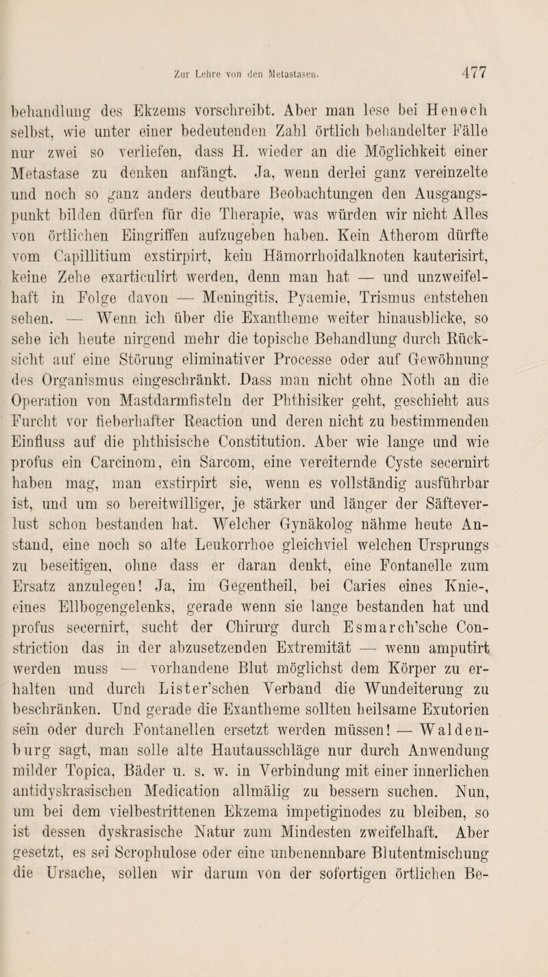 behandlung dos Ekzems vorschreibt. Aber man lese bei Henocli selbst, wie unter einer bedeutenden Zahl örtlich behandelter Fälle nur zwei so verliefen, dass H. wieder an die Möglichkeit einer Metastase zu denken anfängt. Ja, wenn derlei ganz vereinzelte und noch so ganz anders deutbare Beobachtungen den Ausgangs¬ punkt bilden dürfen für die Therapie, was würden wir nicht Alles von örtlichen Eingriffen aufzugeben haben. Kein Atherom dürfte vom Capillitium exstirpirt, kein Hämorrhoidalknoten kauterisirt, keine Zehe exarticulirt werden, denn man hat — und unzweifel¬ haft in Folge davon — Meningitis, Pyaemie, Trismus entstehen sehen. — Wenn ich über die Exantheme weiter hinausblicke, so sehe ich heute nirgend mehr die topische Behandlung durch Rück¬ sicht auf eine Störung eliminativer Processe oder auf Gewöhnung des Organismus eingeschränkt. Dass man nicht ohne Noth an die Operation von Mastdarmfisteln der Phthisiker geht, geschieht aus Furcht vor fieberhafter Eeaction und deren nicht zu bestimmenden Einfluss auf die phthisische Constitution. Aber wie lange und wie profus ein Carcinom, ein Sarcom, eine vereiternde Cyste secernirt haben mag, man exstirpirt sie, wenn es vollständig ausführbar ist, und um so bereitwilliger, je stärker und länger der Säftever¬ lust schon bestanden hat. Welcher Gynäkolog nähme heute An¬ stand, eine noch so alte Leukorrhoe gleichviel welchen Ursprungs zu beseitigen, ohne dass er daran denkt, eine Fontanelle zum Ersatz anzulegen! Ja, im Gegentheil, bei Caries eines Knie-, eines Ellbogengelenks, gerade wenn sie lange bestanden hat und profus secernirt, sucht der Chirurg durch Esmarch’sche Con- striction das in der abzusetzenden Extremität — wenn amputirt werden muss — vorhandene Blut möglichst dem Körper zu er¬ halten und durch Listerschen Verband die Wundeiterung zu beschränken. Und gerade die Exantheme sollten heilsame Exutorien sein oder durch Fontanellen ersetzt werden müssen! — Walden¬ burg sagt, man solle alte Hautausschläge nur durch Anwendung milder Topica, Bäder u. s. w. in Verbindung mit einer innerlichen antidyskrasischen Medication allmälig zu bessern suchen. Nun, um bei dem vielbestrittenen Ekzema impetiginodes zu bleiben, so ist dessen dyskrasische Natur zum Mindesten zweifelhaft. Aber gesetzt, es sei Scrophulose oder eine unbenennbare Blutentmischung die Ursache, sollen wir darum von der sofortigen örtlichen Be-