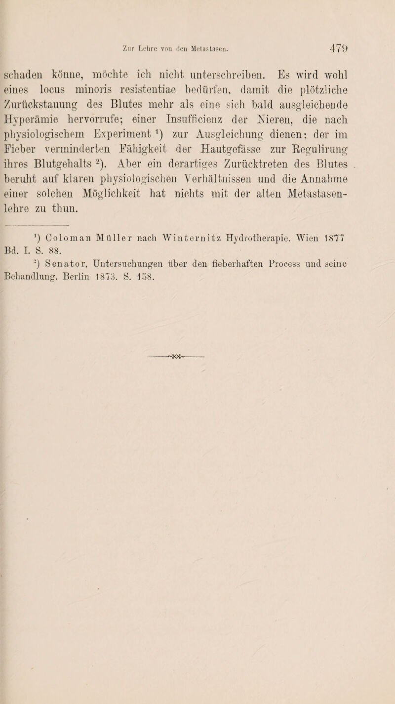 schaden könne, möchte ich nicht unterschreiben. Es wird wohl eines locus minoris resistentiae bedürfen, damit die plötzliche Zurückstauung des Blutes mehr als eine sich bald ausgleichende Hyperämie her vorrufe; einer Insufficienz der Nieren, die nach physiologischem Experiment *) zur Ausgleichung dienen; der im Eieber verminderten Fähigkeit der Hautgefässe zur Regulirung ihres Blutgehalts 2). Aber ein derartiges Zurücktreten des Blutes beruht auf klaren physiologischen Verhältnissen und die Annahme einer solchen Möglichkeit hat nichts mit der alten Metastasen¬ lehre zu thun. ’) Coloman Müller nach Winternitz Hydrotherapie. Wien 1877 Bd. I. S. 88. ::) Senator, Untersuchungen über den fieberhaften Process und seine Behandlung. Berlin 1873. S. 158.