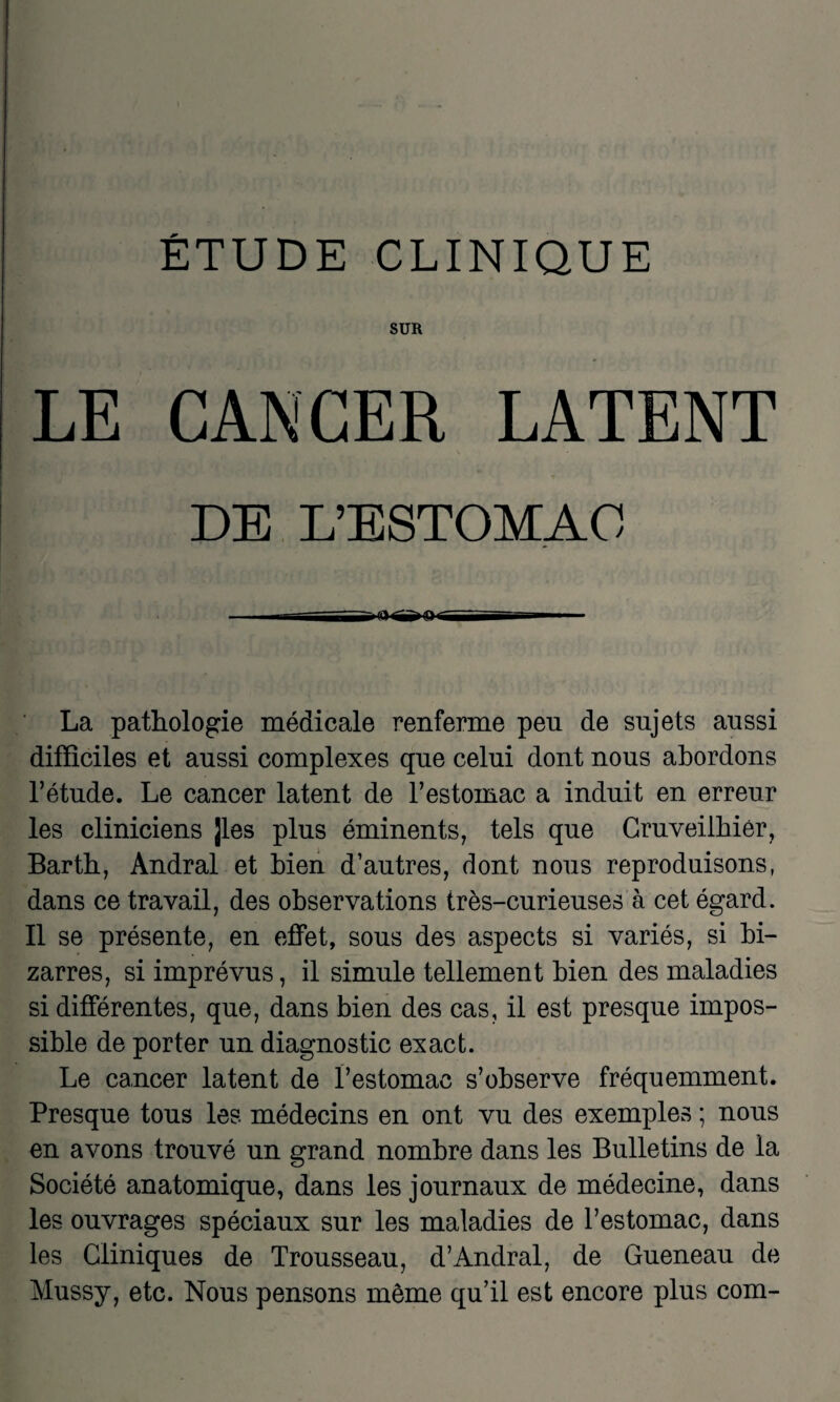 SUR LE CANCER LATENT DE L'ESTOMAC La pathologie médicale renferme peu de sujets aussi difficiles et aussi complexes que celui dont nous abordons l’étude. Le cancer latent de l’estomac a induit en erreur les cliniciens ]les plus éminents, tels que Cruveilhiér, Barth, Andral et bien d’autres, dont nous reproduisons, dans ce travail, des observations très-curieuses à cet égard. Il se présente, en effet, sous des aspects si variés, si bi¬ zarres, si imprévus, il simule tellement bien des maladies si différentes, que, dans bien des cas, il est presque impos¬ sible de porter un diagnostic exact. Le cancer latent de l’estomac s’observe fréquemment. Presque tous les médecins en ont vu des exemples ; nous en avons trouvé un grand nombre dans les Bulletins de la Société anatomique, dans les journaux de médecine, dans les ouvrages spéciaux sur les maladies de l’estomac, dans les Cliniques de Trousseau, d’Andral, de Gueneau de Mussy, etc. Nous pensons même qu’il est encore plus com-