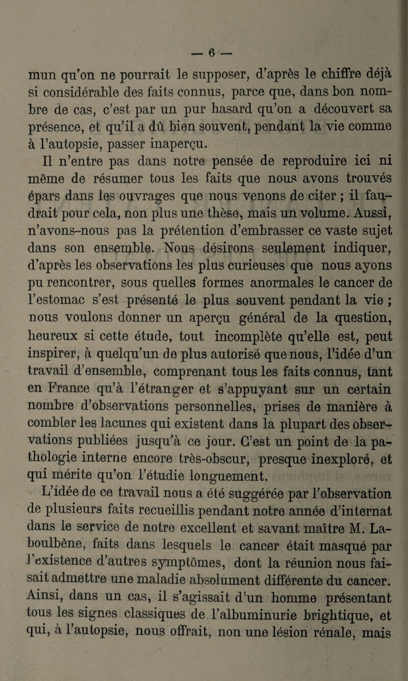 mun qu’on ne pourrait le supposer, d’après le chiffre déjà si considérable des faits connus, parce que, dans bon nom¬ bre de cas, c’est par un pur hasard qu’on a découvert sa présence, et qu’il a dû bien souvent, pendant la vie comme à l’autopsie, passer inaperçu. Il n’entre pas dans notre pensée de reproduire ici ni même de résumer tous les faits que nous avons trouvés épars dans les ouvrages que nous venons de citer ; il fau¬ drait pour cela, non plus une thèse, mais un volume. Aussi, n’avons-nous pas la prétention d’embrasser ce vaste sujet dans son ensemble. Nous désirons seulement indiquer, d’après les observations les plus curieuses que nous ayons pu rencontrer, sous quelles formes anormales le cancer de l’estomac s’est présenté le plus souvent pendant la vie ; nous voulons donner un aperçu général de la question, heureux si cette étude, tout incomplète qu’elle est, peut inspirer, à quelqu’un de plus autorisé que nous, l’idée d’un travail d’ensemble, comprenant tous les faits connus, tant en France qu’à l’étranger et s’appuyant sur un certain nombre d’observations personnelles, prises de manière à combler les lacunes qui existent dans la plupart des obser¬ vations publiées jusqu'à ce jour. G’est un point de la pa¬ thologie interne encore très-obscur, presque inexploré, et qui mérite qu’on l’étudie longuement. L’idée de ce travail nous a été suggérée par l’observation de plusieurs faits recueillis pendant notre année d’internat dans le service de notre excellent et savant maître M. La- boulbène, faits dans lesquels le cancer était masqué par J existence d’autres symptômes, dont la réunion nous fai¬ sait admettre une maladie absolument différente du cancer. Ainsi, dans un cas, il s’agissait d’un homme présentant tous les signes classiques de T albuminurie brigbtique, et qui, à l’autopsie, nous offrait, non une lésion rénale, mais