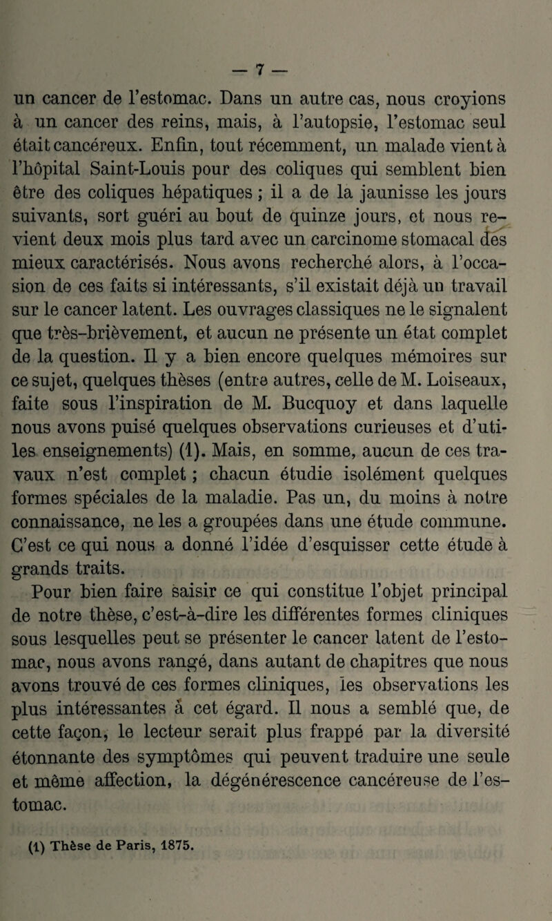 un cancer de l’estomac. Dans un autre cas, nous croyions à un cancer des reins, mais, à l’autopsie, l’estomac seul était cancéreux. Enfin, tout récemment, un malade vient à l’hôpital Saint-Louis pour des coliques qui semblent bien être des coliques hépatiques ; il a de la jaunisse les jours suivants, sort guéri au bout de quinze jours, et nous re¬ vient deux mois plus tard avec un carcinome stomacal des mieux caractérisés. Nous avons recherché alors, à l’occa¬ sion de ces faits si intéressants, s’il existait déjà un travail sur le cancer latent. Les ouvrages classiques ne le signalent que très-brièvement, et aucun ne présente un état complet de la question. Il y a bien encore quelques mémoires sur ce sujet, quelques thèses (entre autres, celle de M. Loiseaux, faite sous l’inspiration de M. Bucquoy et dans laquelle nous avons puisé quelques observations curieuses et d’uti¬ les enseignements) (1). Mais, en somme, aucun de ces tra¬ vaux n’est complet ; chacun étudie isolément quelques formes spéciales de la maladie. Pas un, du moins à notre connaissance, ne les a groupées dans une étude commune. C’est ce qui nous a donné l’idée d’esquisser cette étude à grands traits. Pour bien faire saisir ce qui constitue l’objet principal de notre thèse, c’est-à-dire les différentes formes cliniques sous lesquelles peut se présenter le cancer latent de l’esto¬ mac, nous avons rangé, dans autant de chapitres que nous avons trouvé de ces formes cliniques, les observations les plus intéressantes a cet égard. Il nous a semblé que, de cette façon, le lecteur serait plus frappé par la diversité étonnante des symptômes qui peuvent traduire une seule et même affection, la dégénérescence cancéreuse de l’es¬ tomac. (1) Thèse de Paris, 1875.
