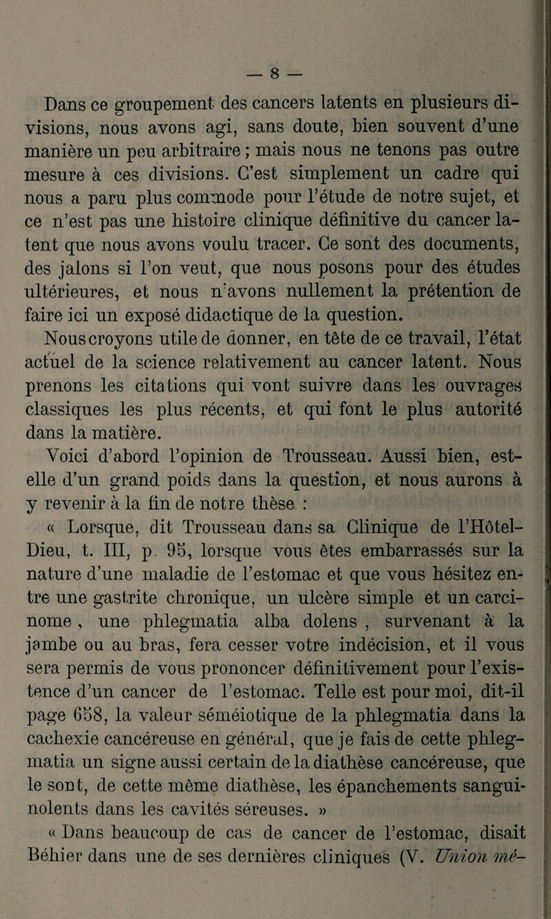 Dans ce groupement des cancers latents en plusieurs di¬ visions, nous avons agi, sans doute, bien souvent d’une manière un peu arbitraire ; mais nous ne tenons pas outre mesure à ces divisions. C’est simplement un cadre qui nous a paru plus commode pour l’étude de notre sujet, et ce n’est pas une histoire clinique définitive du cancer la¬ tent que nous avons voulu tracer. Ce sont des documents, des jalons si l’on veut, que nous posons pour des études ultérieures, et nous n’avons nullement la prétention de faire ici un exposé didactique de la question. Nous croyons utile de donner, en tête de ce travail, l’état actuel de la science relativement au cancer latent. Nous prenons les citations qui vont suivre dans les ouvrages classiques les plus récents, et qui font le plus autorité dans la matière. Voici d’abord l’opinion de Trousseau. Aussi bien, est- elle d’un grand poids dans la question, et nous aurons à y revenir à la fin de notre thèse : « Lorsque, dit Trousseau dans sa Clinique de l’Hôtel- Dieu, t. III, p. 9b, lorsque vous êtes embarrassés sur la nature d’une maladie de l’estomac et que vous hésitez en¬ tre une gastrite chronique, un ulcère simple et un carci¬ nome , une phlegmatia alba dolens , survenant à la jambe ou au bras, fera cesser votre indécision, et il vous sera permis de vous prononcer définitivement pour l’exis¬ tence d’un cancer de l’estomac. Telle est pour moi, dit-il page 6b8, la valeur séméiotique de la phlegmatia dans la cachexie cancéreuse en général, que je fais de cette phleg¬ matia un signe aussi certain de la diathèse cancéreuse, que le sout, de cette même diathèse, les épanchements sangui¬ nolents dans les cavités séreuses. » « Dans beaucoup de cas de cancer de l’estomac, disait Béhier dans une de ses dernières cliniques (V. Union mè- î