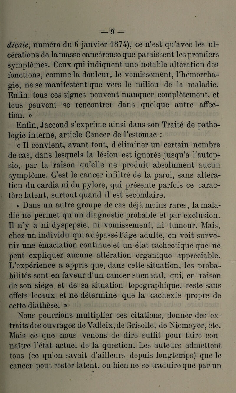 dicale, numéro du 6 janvier 1874), ce n’est qu’avec les ul¬ cérations de la masse cancéreuse que paraissent les premiers symptômes. Ceux qui indiquent une notable altération des fonctions, comme la douleur, le vomissement, l'hémorrha¬ gie, ne se manifestent que vers le milieu de la maladie. Enfin, tous ces signes peuvent manquer complètement, et tous peuvent se rencontrer dans quelque autre affec¬ tion. » Enfin, Jaccoud s’exprime ainsi dans son Traité de patho¬ logie interne, article Cancer de l’estomac : « Il convient, avant tout, d éliminer un certain nombre de cas, dans lesquels la lésion est ignorée jusqu’à l’autop¬ sie, par la raison qu’elle ne produit absolument aucun symptôme. C’est le cancer infiltré de la paroi, sans altéra¬ tion du cardia ni du pylore, qui présente parfois ce carac¬ tère latent, surtout quand il est secondaire. « Dans un autre groupe de cas déjà moins rares, la mala¬ die ne permet qu’un diagnostic probable et par exclusion. Il n’y a ni dyspepsie, ni vomissement, ni tumeur. Mais, chez un individu qui a dépassé l’âge adulte, on voit surve¬ nir une émaciation continue et un état cachectique que ne peut expliquer aucune altération organique appréciable. L’expérience a appris que, dans cette situation, les proba¬ bilités sont en faveur d’un cancer stomacal, qui, en raison de son siège et de sa situation topographique, reste sans effets locaux et ne détermine que la cachexie propre de cette diathèse. » Nous pourrions multiplier ces citations, donner des ex¬ traits des ouvrages de Yalleix, de Grisolle, de Niemeyer, etc. Mais ce que nous venons de dire suffit pour faire con¬ naître l’état actuel de la question. Les auteurs admettent tous (ce qu’on savait d’ailleurs depuis longtemps) que le cancer peut rester latent, ou bien ne se traduire que par un \