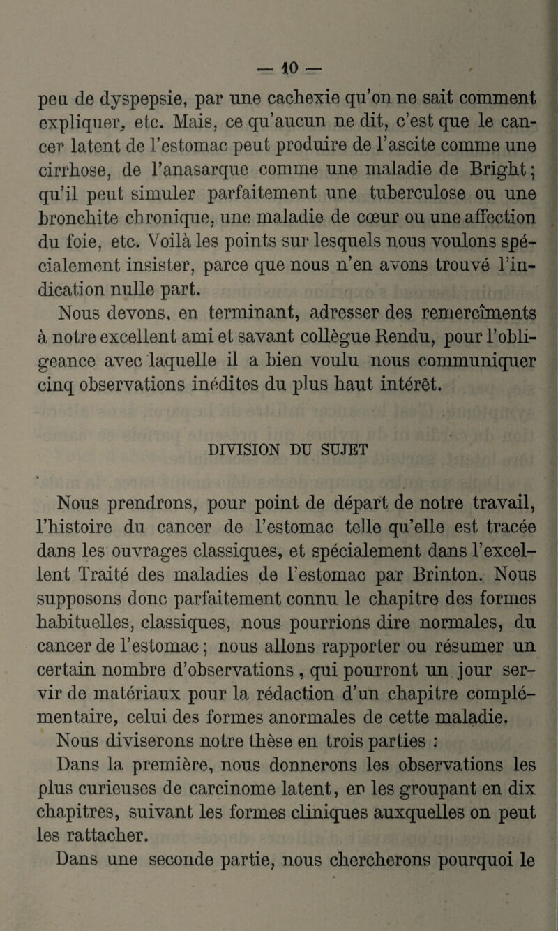 peu. de dyspepsie, par une cachexie qu’on ne sait comment expliquer, etc. Mais, ce qu’aucun ne dit, c’est que le can¬ cer latent de l’estomac peut produire de l’ascite comme une cirrhose, de Tanasarque comme une maladie de Bright ; qu’il peut simuler parfaitement une tuberculose ou une bronchite chronique, une maladie de cœur ou une affection du foie, etc. Voilà les points sur lesquels nous voulons spé¬ cialement insister, parce que nous n’en avons trouvé l’in¬ dication nulle part. Nous devons, en terminant, adresser des remercîments à notre excellent ami et savant collègue Rendu, pour l’obli¬ geance avec laquelle il a bien voulu nous communiquer cinq observations inédites du plus haut intérêt. DIVISION DU SUJET « Nous prendrons, pour point de départ de notre travail, l’histoire du cancer de l’estomac telle qu’elle est tracée dans les ouvrages classiques, et spécialement dans l’excel¬ lent Traité des maladies de l’estomac par Brinton. Nous supposons donc parfaitement connu le chapitre des formes habituelles, classiques, nous pourrions dire normales, du cancer de l’estomac ; nous allons rapporter ou résumer un certain nombre d’observations , qui pourront un jour ser¬ vir de matériaux pour la rédaction d’un chapitre complé¬ mentaire, celui des formes anormales de cette maladie. Nous diviserons notre thèse en trois parties : Dans la première, nous donnerons les observations les plus curieuses de carcinome latent, en les groupant en dix chapitres, suivant les formes cliniques auxquelles on peut les rattacher. Dans une seconde partie, nous chercherons pourquoi le