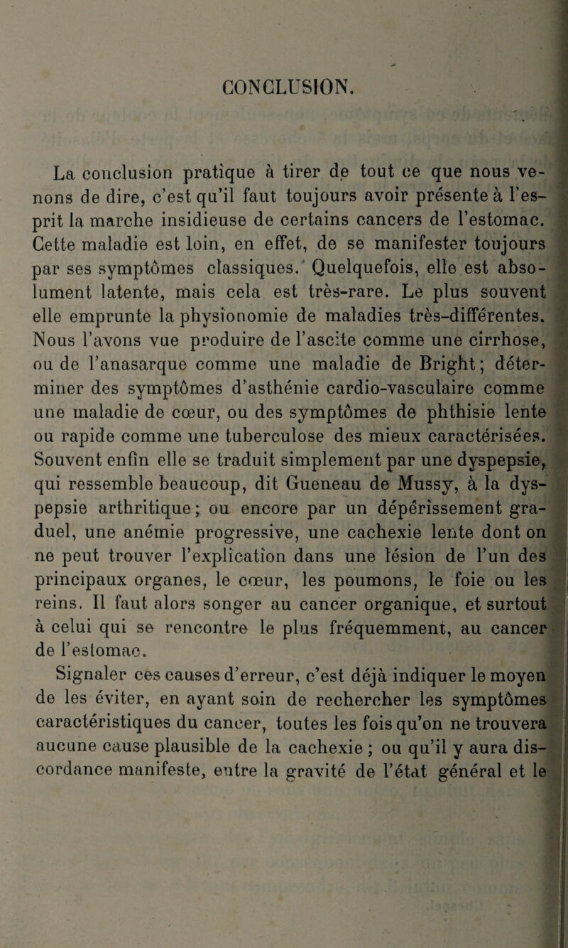 CONCLUSION. La conclusion pratique à tirer de tout ce que nous ve¬ nons de dire, c’est qu’il faut toujours avoir présente à l’es¬ prit la marche insidieuse de certains cancers de l’estomac. Cette maladie est loin, en effet, de se manifester toujours par ses symptômes classiques. Quelquefois, elle est abso¬ lument latente, mais cela est très-rare. Le plus souvent elle emprunte la physionomie de maladies très-différentes. Nous l’avons vue produire de l’ascite comme une cirrhose, ou de l’anasarque comme une maladie de Bright; déter¬ miner des symptômes d’asthénie cardio-vasculaire comme une maladie de cœur, ou des symptômes de phthisie lente ou rapide comme une tuberculose des mieux caractérisées. Souvent enfin elle se traduit simplement par une dyspepsie, qui ressemble beaucoup, dit Gueneau de Mussy, à la dys¬ pepsie arthritique; ou encore par un dépérissement gra¬ duel, une anémie progressive, une cachexie lente dont on ne peut trouver l’explication dans une lésion de l’un des principaux organes, le cœur, les poumons, le foie ou les reins. Il faut alors songer au cancer organique, et surtout à celui qui se rencontre le plus fréquemment, au cancer de l’estomac. Signaler ces causes d’erreur, c’est déjà indiquer le moyen de les éviter, en ayant soin de rechercher les symptômes caractéristiques du cancer, toutes les fois qu’on ne trouvera aucune cause plausible de la cachexie ; ou qu’il y aura dis¬ cordance manifeste, entre la gravité de l’état général et le