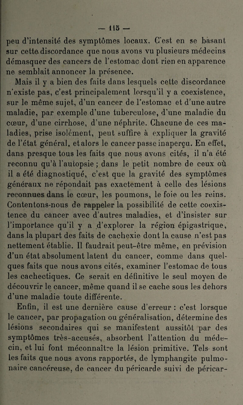 peu d’intensité des symptômes locaux. C’est en se basant sur cettadiscordance que nous avons vu plusieurs médecins démasquer des cancers de Testomac dont rien en apparence ne semblait annoncer la présence. Mais il y a bien des faits dans lesquels cette discordance n’existe pas, c’est principalement lorsqu’il y a coexistence, sur le même sujet, d’un cancer de l’estomac et d’une autre maladie, par exemple d’une tuberculose, d’une maladie du cœur, d’une cirrhose, d’une néphrite. Chacune de ces ma¬ ladies, prise isolément, peut suffire à expliquer la gravité de l’état général, et alors le cancer passe inaperçu. En effet, dans presque tous les faits que nous avons cités, il n’a été reconnu qu’à l’autopsie ; dans le petit nombre de ceux où il a été diagnostiqué, c’est que la gravité des symptômes généraux ne répondait pas exactement à celle des lésions reconnues dans le cœur, les poumons, le foie ou les reins. Contentons-nous de rappeler la possibilité de cette coexis¬ tence du cancer avec d’autres maladies, et d’insister sur l’importance qu’il y a d’explorer la région épigastrique, dans la plupart des faits de cachexie dont la cause n’est pas nettement établie. Il faudrait peut-être même, en prévision d’un état absolument latent du cancer, comme dans quel¬ ques faits que nous avons cités, examiner l’estomac de tous les cachectiques. Ce serait en définitive le seul moyen de découvrir le cancer, même quand il se cache sous les dehors d’une maladie toute différente. Enfin, il est une dernière cause d’erreur : c’est lorsque le cancer, par propagation ou généralisation, détermine des lésions secondaires qui se manifestent aussitôt par des symptômes très-accusés, absorbent l’attention du méde¬ cin, et lui font méconnaître la lésion primitive. Tels- sont les faits que nous avons rapportés, de lymphangite pulmo¬ naire cancéreuse, de cancer du péricarde suivi de péricar-