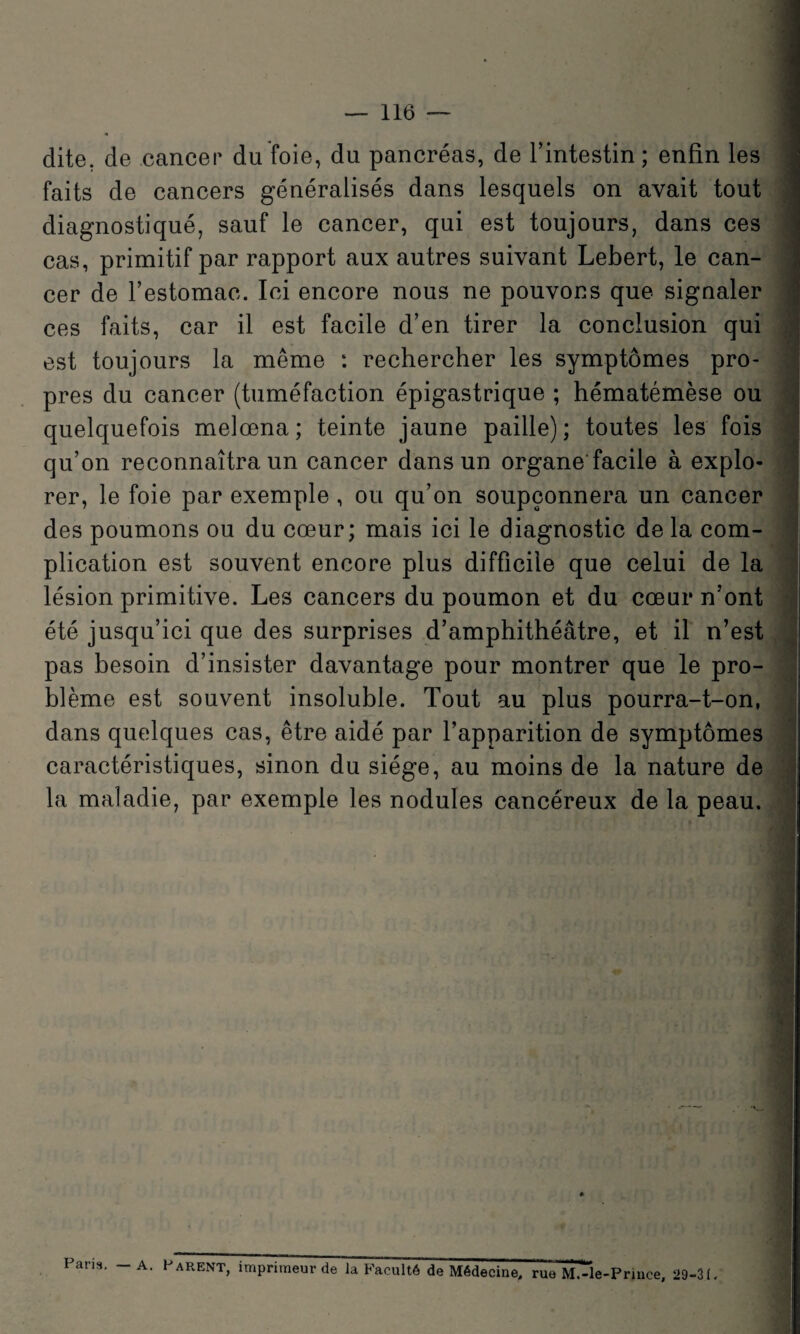 dite, de cancer du'foie, du pancréas, de l’intestin; enfin les faits de cancers généralisés dans lesquels on avait tout diagnostiqué, sauf le cancer, qui est toujours, dans ces cas, primitif par rapport aux autres suivant Lebert, le can¬ cer de l’estomac. Ici encore nous ne pouvons que signaler ces faits, car il est facile d’en tirer la conclusion qui est toujours la même : rechercher les symptômes pro¬ pres du cancer (tuméfaction épigastrique ; hématémèse ou quelquefois melœna; teinte jaune paille); toutes les fois qu’on reconnaîtra un cancer dans un organe facile à explo¬ rer, le foie par exemple , ou qu’on soupçonnera un cancer des poumons ou du cœur; mais ici le diagnostic de la com¬ plication est souvent encore plus difficile que celui de la lésion primitive. Les cancers du poumon et du cœur n’ont été jusqu’ici que des surprises d’amphithéâtre, et il n’est pas besoin d’insister davantage pour montrer que le pro¬ blème est souvent insoluble. Tout au plus pourra-t-on, dans quelques cas, être aidé par l’apparition de symptômes caractéristiques, sinon du siège, au moins de la nature de la maladie, par exemple les nodules cancéreux de la peau. Paris. - A. Parent, imprimeur de la Faculté de Médecine, rue M.-le-Prince, 29-31.