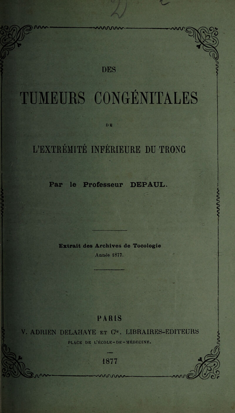 TUMEURS CONGÉNITALES DG r r > L’EXTREMITE INFERIEURE DU TRONC Par le Professeur DEPAUL. Extrait des Archives de Tocologie Année 1877. PARIS V. ADRIEN DELAHAYE et O. LIBRAIRES-EDITEURS PLACE DR L’ÉCOLE-DR -MÉDECINE. 1877 —— -;-<y\y\z\p