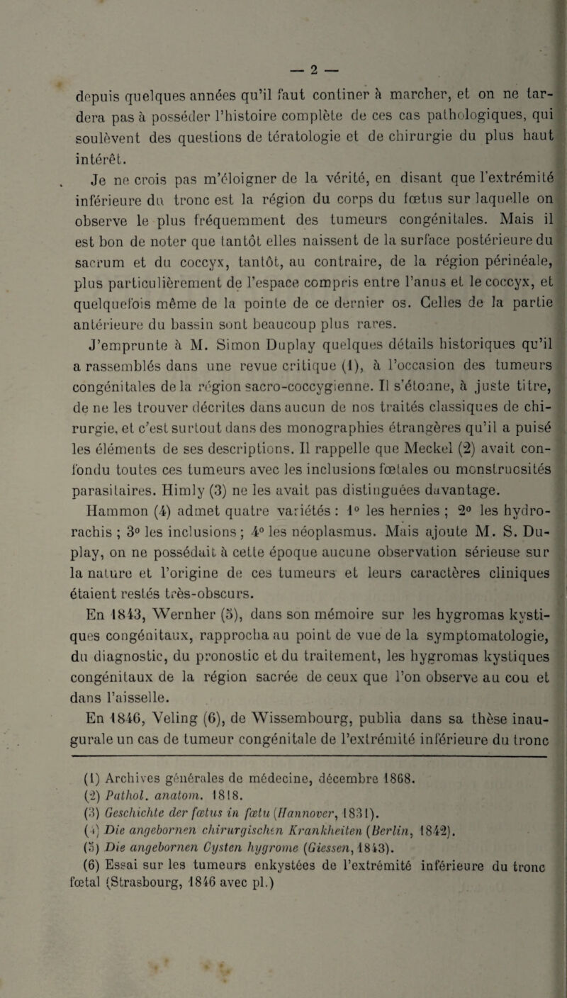 depuis quelques années qu’il faut continer à marcher, et on ne tar¬ dera pas à posséder l’histoire complète de ces cas pathologiques, qui soulèvent des questions de tératologie et de chirurgie du plus haut intérêt. Je ne crois pas m’éloigner de la vérité, en disant que l’extrémité inférieure du tronc est la région du corps du fœtus sur laquelle on observe le plus fréquemment des tumeurs congénitales. Mais il est bon de noter que tantôt elles naissent de la surface postérieure du sacrum et du coccyx, tantôt, au contraire, de la région périnéale, plus particulièrement de l’espace compris entre l’anus et le coccyx, et quelquefois même de la pointe de ce dernier os. Celles de la partie antérieure du bassin sont beaucoup plus rares. J’emprunte à M. Simon Duplay quelques détails historiques qu’il a rassemblés dans une revue critique (1), à l’occasion des tumeurs congénitales delà région sacro-coccygienne. Il s’étonne, à juste titre, de ne les trouver décrites dans aucun de nos traités classiques de chi¬ rurgie. et c’est surtout dans des monographies étrangères qu’il a puisé les éléments de ses descriptions. Il rappelle que Meckel (2) avait con¬ fondu toutes ces tumeurs avec les inclusions fœtales ou monstruosités parasitaires. Himly (3) ne les avait pas distinguées davantage. Hammon (4) admet quatre variétés : 1° les hernies ; 2° les hydro¬ rachis ; 3° les inclusions; 4° les néoplasmus. Mais ajoute M. S. Du¬ play, on ne possédait à cette époque aucune observation sérieuse sur la nature et l’origine de ces tumeurs et leurs caractères cliniques étaient restés très-obscurs. En 1843, Wernher (o), dans son mémoire sur les hygromas kysti¬ ques congénitaux, rapprocha au point de vue de la symptomatologie, du diagnostic, du pronostic et du traitement, les hygromas kystiques congénitaux de la région sacrée de ceux que l’on observe au cou et dans l’aisselle. En 1846, Veling (G), de Wissembourg, publia dans sa thèse inau¬ gurale un cas de tumeur congénitale de l’extrémité inférieure du tronc (1) Archives générales de médecine, décembre 1868. (2) Pathol, anatom. 1818. (3) Geschichte cler fœtus in fœtu {Ilannovcr, 1831). (»} Die angebornen chirurgischen Krankheiten (Berlin, 1842). (а) Die angebornen Cysten hygrome (Giessen, 1843). (б) Essai sur les tumeurs enkystées de l’extrémité inférieure du tronc fœtal (Strasbourg, 1846 avec pl.)