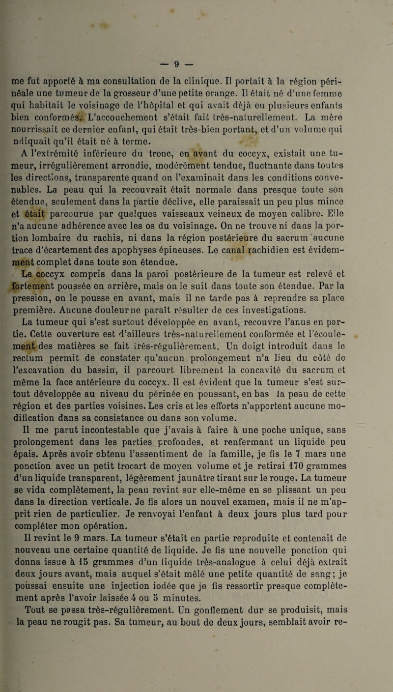 me fut apporté à ma consultation de la clinique. Il portait à la région péri¬ néale une tumeur de la grosseur d’une petite orange. Il était né d’une femme qui habitait le voisinage de l’hôpital et qui avait déjà eu plusieurs enfants bien conformés. L’accouchement s’était fait très-naturellement. La mère nourrissait ce dernier enfant, qui était très-bien portant, et d’un volume qui ndiquait qu’il était né à terme. A l’extrémité inférieure du tronc, en avant du coccyx, existait une tu¬ meur, irrégulièrement arrondie, modérément tendue, fluctuante dans toutes les directions, transparente quand on l’examinait dans les conditions conve¬ nables. La peau qui la recouvrait était normale dans presque toute son étendue, seulement dans la partie déclive, elle paraissait un peu plus mince et était parcourue par quelques vaisseaux veineux de moyen calibre. Elle n’a aucune adhérence avec les os du voisinage. On ne trouve ni dans la por¬ tion lombaire du rachis, ni dans la région postérieure du sacrum aucune trace d’écartement des apophyses épineuses. Le canal rachidien est évidem¬ ment complet dans toute son étendue. Le coccyx compris dans la paroi postérieure de la tumeur est relevé et fortement poussée en arrière, mais on le suit dans toute son étendue. Par la pression, on le pousse en avant, mais il ne tarde pas à reprendre sa place première. Aucune douleur ne paraît résulter de ces investigations. La tumeur qui s’est surtout développée en avant, recouvre l’anus en par¬ tie. Cette ouverture est d’ailleurs très-naturellement conformée et l’écoule¬ ment des matières se fait irés-régulièrement. Un doigt introduit dans le rectum permit de constater qu’aucun prolongement n’a lieu du côté de l’excavation du bassin, il parcourt librement la concavité du sacrum et même la face antérieure du coccyx. Il est évident que la tumeur s’est sur¬ tout développée au niveau du périnée en poussant, en bas la peau de cette région et des parties voisines. Les cris et les efforts n’apportent aucune mo¬ dification dans sa consistance ou dans son volume. Il me parut incontestable que j’avais à faire à une poche unique, sans prolongement dans les parties profondes, et renfermant un liquide peu épais. Après avoir obtenu l’assentiment de la famille, je fis le 7 mars une ponction avec un petit trocart de moyen volume et je retirai 170 grammes d’un liquide transparent, légèrement jaunâtre tirant sur le rouge. La tumeur se vida complètement, la peau revint sur elle-même en se plissant un peu dans la direction verticale. Je fis alors un nouvel examen, mais il ne m’ap¬ prit rien de particulier. Je renvoyai l’enfant à deux jours plus tard pour compléter mon opération. Il revint le 9 mars. La tumeur s’était en partie reproduite et contenait de nouveau une certaine quantité de liquide. Je fis une nouvelle ponction qui donna issue à 15 grammes d’un liquide très-analogue à celui déjà extrait deux jours avant, mais auquel s’était mêlé une petite quantité de sang; je poussai ensuite une injection iodée que je fis ressortir presque complète¬ ment après l’avoir laissée 4 ou 5 minutes. Tout se passa très-régulièrement. Un gonflement dur se produisit, mais la peau ne rougit pas. Sa tumeur, au bout de deux jours, semblait avoir re-