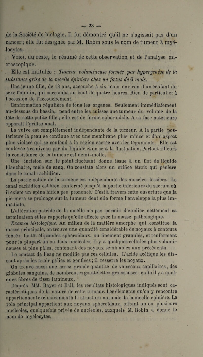 de la Société de biologie. Il fut démontré qu’il ne s’agissait pas d’un .cancer; elle fut désignée parM. Robin sous le nom de tumeur à myé¬ locytes. Voici, du reste, le résumé de cette observation et de l’analyse mi¬ croscopique. . Elle est intitulée : Tumeur volumineuse formée par hyper genèse de la substance grise de la moelle épinière chez un fœtus de 6 mois. Une jeune fille, de 18 ans, accouche à six mois environ d’uneenfant du sexe féminin, qui succomba au bout de quatre heures. Rien de particulier à l’occasion de l’accouchement. Conformation régulière de tous les organes. Seulement immédiatement au-dessous du bassin, pend entre les cuisses une tumeur du volume de la tête de cette petite fille ; elle est de forme sphéroïdale. A sa face antérieure apparaît l’orifice anal. La vulve est complètement indépendante de la tumeur. A la partie pos¬ térieure la peau se continue avec une membrane plus mince et d’un aspect plus violacé qui se confond à la région sacrée avec les téguments. Elle est soulevée à ce niveau par du liquide et on sent la fluctuation. Partout ailleurs la consistance de la tumeur est demi-molle. Une incision sur le point fluctuant donne issue à un flot de liquide blanchâtre, mêlé de sang. On constate alors un orifice étroit qui pénètre dans le canal rachidien. La partie solide de la tumeur est indépendante des muscles fessiers. Le canal rachidien est bien conformé jusqu’à la partie inférieure du sacrum où il existe un spina bifida peu prononcé. C’est à travers cette ouverture que la pie-mère se prolonge sur la tumeur dont elle forme l’enveloppe la plus im¬ médiate. L’altération putride de la moelle n’a pas permis d’étudier nettement sa terminaison et les rapports qu’elle affecte avec la masse pathologique. Examen histologique. Au milieu de la matière amorphe qui constitue la masse principale, on trouve une quantité considérable de noyaux à contours foncés, tantôt élipsoïdes sphéroïdaux, ou finement granulés, et renfermant pour la plupart un ou deux nucléoles. Il y a quelques cellules plus volumi¬ neuses et plus pâles, contenant des noyaux semblables aux précédents. Le contact de l’eau ne modifie pas ces cellules. L’acide acétique les dis¬ sout après les avoir pâlies et gonflées ; il resserre les noyaux. On trouve aussi une assez grande quantité de vaisseaux capillaires, des globules sanguins, de nombreuses gouttelettes graisseuses; enfin il y a quel¬ ques fibres de tissu lamineux. D’après MM. Rayer et Bail, les résultats histologiques indiqués sont ca¬ ractéristiques de la nature de cette tumeur. Les éléments qu’on y rencontre appartiennentexclusivementà la structure normale de la moelle épinière. Le rôle principal appartient aux noyaux sphéroïdaux, offrant un ou plusieurs nucléoles, quelquefois privés de nucléoles, auxquels M. Robin a donné le nom de myélocytes.