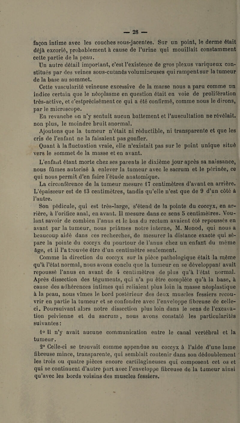 façon intime avec les couches sous-jacentes. Sur un point, le derme était déjà excorié, probablement à cause de Purine qui mouillait constamment cette partie de la peau. Un autre détail important, c’est l’existence de gros plexus variqueux con¬ stitués par des veines sous-cutanés volumineuses qui rampentsur latumeur de la base au sommet. Cette vascularité veineuse excessive de la masse nous a paru comme un indice certain que le néoplasme en question était en voie de prolifération très-active, et c’estprécisément ce qui a été confirmé, comme nous le dirons, par le microscope. En revanche on n’y sentuit aucun battement et l’auscultation ne révélait, non plus, le moindre bruit anormal. Ajoutons que la tumeur n’était ni réductible, ni transparente et que les cris de l’enfant ne la faisaient pas gonfler. Quant à la fluctuation vraie, elle n’existait pas sur le point unique situé vers le sommet de la masse et en avant. L’enfant étant morte chez ses pat ents le dixième jour après sa naissance, nous fûmes autorisé à enlever la tumeur avec le sacrum et le périnée, ce qui nous permit d’en faire l'étude anatomique. La circonférence de la tumeur mesure 17 centimètres d’avant en arrière. L’épaisseur est de 13 centimètres, tandis qu’elle n’est que de 9 d’un côté à l’autre. Son pédicule, qui est très-large, s’étend de la pointe du coccyx, en ar¬ rière, à l’orifice anal, en avant. 11 mesure dans ce sens 5 centimètres. Vou¬ lant savoir de combien l’anus et le bas du rectum avaient été repoussés en avant par la tumeur, nous priâmes notre interne, M. Monod, qui nous a beaucoup aidé dans ces recherches, de mesurer la distance exacte qui sé¬ pare la pointe du coccyx du pourtour de l’anus chez un enfant du môme âge, et il l’a trouvée être d’un centimètre seulement. Comme la direction du coccyx sur la pièce pathologique était la même qu’à l’état normal, nous avons conclu que la tumeur en se développant avait repoussé l’anus en avant de 4 centimètres de plus qu’à l'état normal. Après dissection des téguments, qui n’a pu être complète qu’à la base, à cause des adhérences intimes qui reliaient plus loin la masse néoplastique à la peau, nous vîmes le bord postérieur des deux muscles fessiers recou¬ vrir en partie la tumeur et se confondre avec l’enveloppe fibreuse de celle- ci. Poursuivant alors notre dissection plus loin dans le sens de l’excava¬ tion pelvienne et du sacrum , nous avons constaté les particularités suivantes : 1° Il n’y avait aucune communication entre le canal vertébral et la tumeur. 2° Celle-ci se trouvait comme appendue au coccyx à l’aide d’une lame fibreuse mince, transparente, qui semblait contenir dans son dédoublement les trois ou quatre pièces encore cartilagineuses qui composent cet os et qui se continuent d’autre part avec l’enveloppe fibreuse de la tumeur ainsi qu’avec les bords voisins des muscles fessiers.