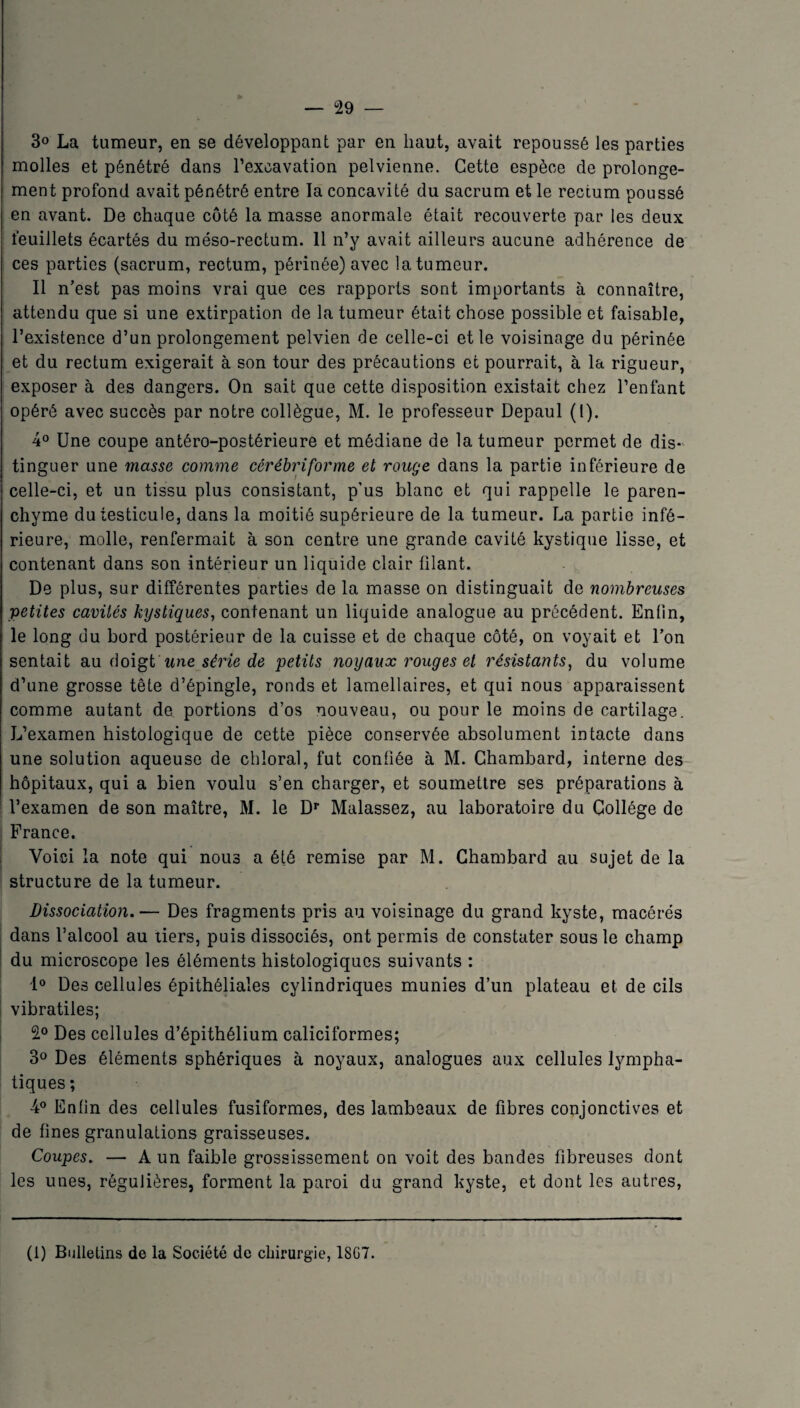 3° La tumeur, en se développant par en haut, avait repoussé les parties molles et pénétré dans l’excavation pelvienne. Cette espèce de prolonge¬ ment profond avait pénétré entre la concavité du sacrum et le rectum poussé en avant. De chaque côté la masse anormale était recouverte par les deux feuillets écartés du méso-rectum. 11 n’y avait ailleurs aucune adhérence de ces parties (sacrum, rectum, périnée) avec la tumeur. Il n’est pas moins vrai que ces rapports sont importants à connaître, attendu que si une extirpation de la tumeur était chose possible et faisable, l’existence d’un prolongement pelvien de celle-ci et le voisinage du périnée et du rectum exigerait à son tour des précautions et pourrait, à la rigueur, exposer à des dangers. On sait que cette disposition existait chez l’enfant opéré avec succès par notre collègue, M. le professeur Depaul (l). 4° Une coupe antéro-postérieure et médiane de la tumeur permet de dis¬ tinguer une masse comme cérébriforme et rouge dans la partie inférieure de celle-ci, et un tissu plus consistant, p’us blanc et qui rappelle le paren¬ chyme du testicule, dans la moitié supérieure de la tumeur. La partie infé¬ rieure, molle, renfermait à son centre une grande cavité kystique lisse, et contenant dans son intérieur un liquide clair filant. De plus, sur différentes parties de la masse on distinguait de nombreuses petites cavités kystiques, contenant un liquide analogue au précédent. Enfin, le long du bord postérieur de la cuisse et de chaque côté, on voyait et l’on sentait au doigt une série de petits noyaux rouges et résistants, du volume d’une grosse tête d’épingle, ronds et lamellaires, et qui nous apparaissent comme autant de portions d’os nouveau, ou pour le moins de cartilage. L’examen histologique de cette pièce conservée absolument intacte dans une solution aqueuse de chioral, fut confiée à M. Chambard, interne des hôpitaux, qui a bien voulu s’en charger, et soumettre ses préparations à l’examen de son maître, M. le Dr Malassez, au laboratoire du Collège de France. Voici la note qui nous a été remise par M. Chambard au sujet de la structure de la tumeur. Dissociation.— Des fragments pris au voisinage du grand kyste, macérés dans l’alcool au tiers, puis dissociés, ont permis de constater sous le champ du microscope les éléments histologiques suivants : 1° Des cellules épithéliales cylindriques munies d’un plateau et de cils vibratiles; 2° Des cellules d’épithélium caliciformes; 3° Des éléments sphériques à noyaux, analogues aux cellules lympha¬ tiques ; 4° Enfin des cellules fusiformes, des lambeaux de fibres conjonctives et de fines granulations graisseuses. Coupes. — A un faible grossissement on voit des bandes fibreuses dont les unes, régulières, forment la paroi du grand kyste, et dont les autres, (1) Bulletins de la Société de chirurgie, 18G7.