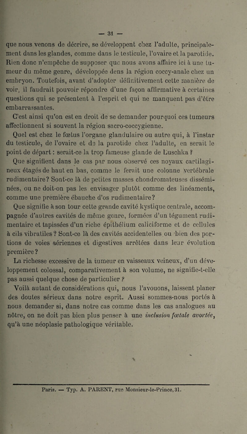 que nous venons de décrire, se développent chez l’adulte, principale¬ ment dans les glandes, comme dans le .testicule, l’ovaire et la parotide. Rien donc n’empêche de supposer que nous avons affaire ici à une tu¬ meur du même genre, développée dens la région coccy-anale chez un embryon. Toutefois, avant d’adopter définitivement cette manière de voir, il faudrait pouvoir répondre d’une façon affirmative à certaines questions qui se présentent à l’esprit et qui ne manquent pas d’être embarrassantes. C’est ainsi qu’on est en droit de se demander pourquoi ces tumeurs affectionnent si souvent la région sacro-coccygienne. Quel est chez le fœtus l’organe glandulaire ou autre qui, à l’instar du testicule, de l’ovaire et do la parotide chez l’adulte, en serait le point de départ : serait-ce la trop fameuse glande de Luschka ? Que signifient dans le cas par nous observé ces noyaux cartilagi¬ neux étagés de haut en bas, comme le ferait une colonne vertébrale rudimentaire? Sont-ce là de petites masses chondromateuses dissémi¬ nées, ou ne doit-on pas les envisager plutôt comme des linéaments, comme une première ébauche d’os rudimentaire? Que signifie à son tour cette grande cavité kystique centrale, accom¬ pagnée d’autres cavités de même genre, formées d’un tégument rudi¬ mentaire et tapissées d’un riche épithélium caliciforme et de cellules à cils vibratiles? Sont-ce là des cavités accidentelles ou -bien des por¬ tions de voies aériennes et digestives arrêtées dans leur évolution première ? La richesse excessive de la tumeur en vaisseaux veineux, d’un déve¬ loppement colossal, comparativement à son volume, ne signifie-t-elle pas aussi quelque chose de particulier ? t Voilà autant de considérations qui, nous l’avouons, laissent planer des doutes sérieux dans notre esprit. Aussi sommes-nous portés à nous demander si, dans notre cas comme dans les cas analogues au nôtre, on ne doit pas bien plus penser à une inclusion fœtale avortée, qu’à une néoplasie pathologique véritable. Paris. — Typ. A. PARENT, vue Monsieur-le-Prince, 31.