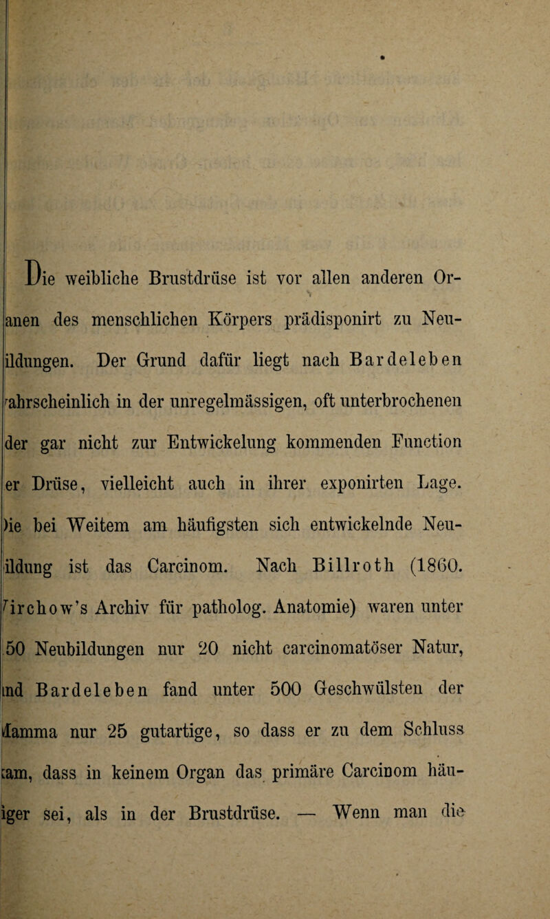 Die weibliche Brustdrüse ist vor allen anderen Or- anen des menschlichen Körpers prädisponirt zu Neu- ildungen. Der Grund dafür liegt nach Bardeleben wahrscheinlich in der unregelmässigen, oft unterbrochenen der gar nicht zur Entwickelung kommenden Function er Drüse, vielleicht auch in ihrer exponirten Lage. )ie bei Weitem am häufigsten sich entwickelnde Neu- ildung ist das Carcinom. Nach Billroth (1860. firchow’s Archiv für patholog. Anatomie) waren unter 50 Neubildungen nur 20 nicht carcinomatöser Natur, ind Bardeleben fand unter 500 Geschwülsten der damma nur 25 gutartige, so dass er zu dem Schluss cam, dass in keinem Organ das primäre Carcinom häu- iger sei, als in der Brustdrüse. — Wenn man die