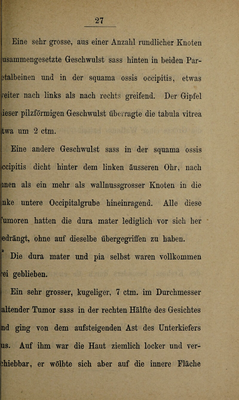 Eine sehr grosse, aus einer Anzahl rundlicher Knoten usammengesetzte Geschwulst sass hinten in beiden Par- 3talbeinen und in der squama ossis occipitis, etwas Reiter nach links als nach rechts greifend. Der Gipfel fieser pilzförmigen Geschwulst überragte die tabula vitrea twa um 2 ctm. Eine andere Geschwulst sass in der squama ossis qcipitis dicht hinter dem linken äusseren Ohr, nach men als ein mehr als wallnussgrosser Knoten in die inke untere Occipitalgrube hineinragend. Alle diese Rumoren hatten die dura mater lediglich vor sich her jedrängt, ohne auf dieselbe übergegriffen zu haben. Die dura mater und pia selbst waren vollkommen *ei geblieben. Ein sehr grosser, kugeliger, 7 ctm. im Durchmesser altender Tumor sass in der rechten Hälfte des Gesichtes hd ging von dem aufsteigenden Ast des Unterkiefers ns. Auf ihm war die Haut ziemlich locker und ver- ihiebbar, er wölbte sich aber auf die innere Fläche