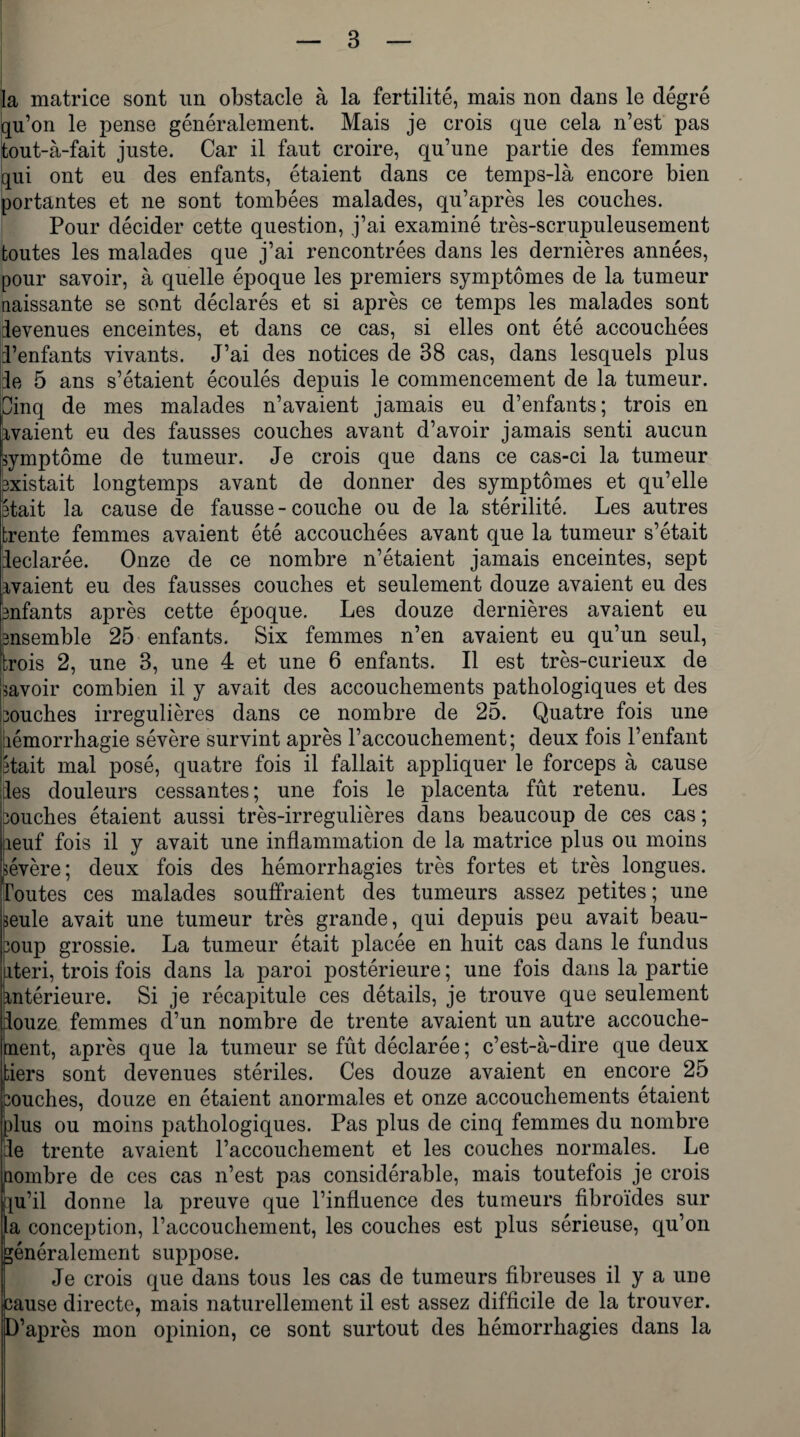 la matrice sont un obstacle à la fertilité, mais non dans le degré qu’on le pense généralement. Mais je crois que cela n’est pas tout-à-fait juste. Car il faut croire, qu’une partie des femmes qui ont eu des enfants, étaient dans ce temps-là encore bien portantes et ne sont tombées malades, qu’après les couches. Pour décider cette question, j’ai examiné très-scrupuleusement toutes les malades que j’ai rencontrées dans les dernières années, pour savoir, à quelle époque les premiers symptômes de la tumeur naissante se sont déclarés et si après ce temps les malades sont ievenues enceintes, et dans ce cas, si elles ont été accouchées i’enfants vivants. J’ai des notices de 38 cas, dans lesquels plus le 5 ans s’étaient écoulés depuis le commencement de la tumeur. Oinq de mes malades n’avaient jamais eu d’enfants; trois en avaient eu des fausses couches avant d’avoir jamais senti aucun symptôme de tumeur. Je crois que dans ce cas-ci la tumeur sxistait longtemps avant de donner des symptômes et qu’elle était la cause de fausse-couche ou de la stérilité. Les autres trente femmes avaient été accouchées avant que la tumeur s’était rleclarée. Onze de ce nombre n’étaient jamais enceintes, sept avaient eu des fausses couches et seulement douze avaient eu des Bnfants après cette époque. Les douze dernières avaient eu ensemble 25 enfants. Six femmes n’en avaient eu qu’un seul, trois 2, une 3, une 4 et une 6 enfants. Il est très-curieux de lavoir combien il y avait des accouchements pathologiques et des bouches irrégulières dans ce nombre de 25. Quatre fois une iiémorrhagie sévère survint après l’accouchement; deux fois l’enfant était mal posé, quatre fois il fallait appliquer le forceps à cause Iles douleurs cessantes; une fois le placenta fût retenu. Les Bouches étaient aussi très-irregulières dans beaucoup de ces cas ; heuf fois il y avait une inflammation de la matrice plus ou moins sévère; deux fois des hémorrhagies très fortes et très longues, foutes ces malades souffraient des tumeurs assez petites; une seule avait une tumeur très grande, qui depuis peu avait beau¬ coup grossie. La tumeur était placée en huit cas dans le fundus nteri, trois fois dans la paroi postérieure ; une fois dans la partie antérieure. Si je récapitule ces détails, je trouve que seulement iouze femmes d’un nombre de trente avaient un autre accouche- nent, après que la tumeur se fût déclarée ; c’est-à-dire que deux tiers sont devenues stériles. Ces douze avaient en encore 25 couches, douze en étaient anormales et onze accouchements étaient plus ou moins pathologiques. Pas plus de cinq femmes du nombre :1e trente avaient l’accouchement et les couches normales. Le nombre de ces cas n’est pas considérable, mais toutefois je crois pi’il donne la preuve que l’influence des tumeurs fibroïdes sur la conception, l’accouchement, les couches est plus sérieuse, qu’on généralement suppose. Je crois que dans tous les cas de tumeurs fibreuses il y a une cause directe, mais naturellement il est assez difficile de la trouver. D’après mon opinion, ce sont surtout des hémorrhagies dans la