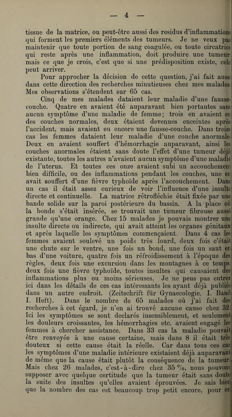 tissue de la matrice, ou peut-être aussi des résidus d’inflammations qui forment les premiers éléments des tumeurs. Je ne veux pas maintenir que toute portion de sang coagulée, ou toute circatrice qui reste après une inflammation, doit produire une tumeur mais ce que je crois, c’est que si une prédisposition existe, ceb peut arriver. Pour approcher la décision de cette question, j’ai fait auss: dans cette direction des recherches minutieuses chez mes malades Mes observations s’étendent sur 65 cas. Cinq de mes malades dataient leur maladie d’une fausse- couche. Quatre en avaient été auparavant bien portantes sauf aucun symptôme d’une maladie de femme; trois en avaient et des couches normales, deux étaient devenues enceintes après l’accident, mais avaient eu encore une fausse-couche. Dans treize cas les femmes dataient leur maladie d’une couche anormale Deux en avaient souffert d’hémorrhagie auparavant, ainsi les couches anormales étaient sans doute l’effet d’une tumeur déjà existante, toutes les autres n’avaient aucun symptôme d’une maladie de l’uterus. Et toutes ces onze avaient subi un accouchemeni bien difficile, ou des inflammations pendant les couches, une er avait souffert d’une fièvre typhoïde après l’accouchement. Dans un cas il était assez curieux de voir l’influence d’une insulte directe et continuelle. La matrice rétrofléchie était fixée par une bande solide sur la paroi postérieure du bassin. A la place où la bonde s’était insérée, se trouvait une tumeur fibreuse aussi grande qu’une orange. Chez 15 malades je pouvais montrer une insulte directe ou indirecte, qui avait atteint les organes génitaux et après laquelle les symptômes commençaient. Dans 4 cas les femmes avaient soulevé un poids très lourd, deux fois c’était une chute sur le ventre, une fois un bond, une fois un saut er bas d’une voiture, quatre fois un réfroidissement à l’époque des règles, deux fois une excursion dans les montagnes à ce temps, deux fois une fièvre typhoïde, toutes insultes qui causaient des inflammations plus ou moins sérieuses. Je ne peus pas entrei ici dans les détails de ces cas intéressants les ayant déjà publiés dans un autre endroit. (Zeitschrift fiir Gynaecologie. I. Banc! I. Heft). Dans le nombre de 65 malades où j’ai fait des recherches à cet égard, je n’en ai trouvé aucune cause chez 32 Ici les symptômes se sont déclarés insensiblement, et seulement les douleurs croissantes, les hémorrhagies etc. avaient engagé les femmes à chercher assistance. Dans 33 cas la maladie pouvaii être renvoyée à une cause certaine, mais dans 8 il était très douteux si cette cause était la réelle. Car dans tous ces cas les symptômes d’une maladie intérieure existaient déjà auparavant de même que la cause était plutôt la conséquence de la tumeur Mais chez 26 malades, c’est-à-dire chez 35 °/o, nous pouvons supposer avec quelque certitude que la tumeur était sans doute la suite des insultes qu’elles avaient éprouvées. Je sais bier. que la nombre des cas est beaucoup trop petit encore, pour er