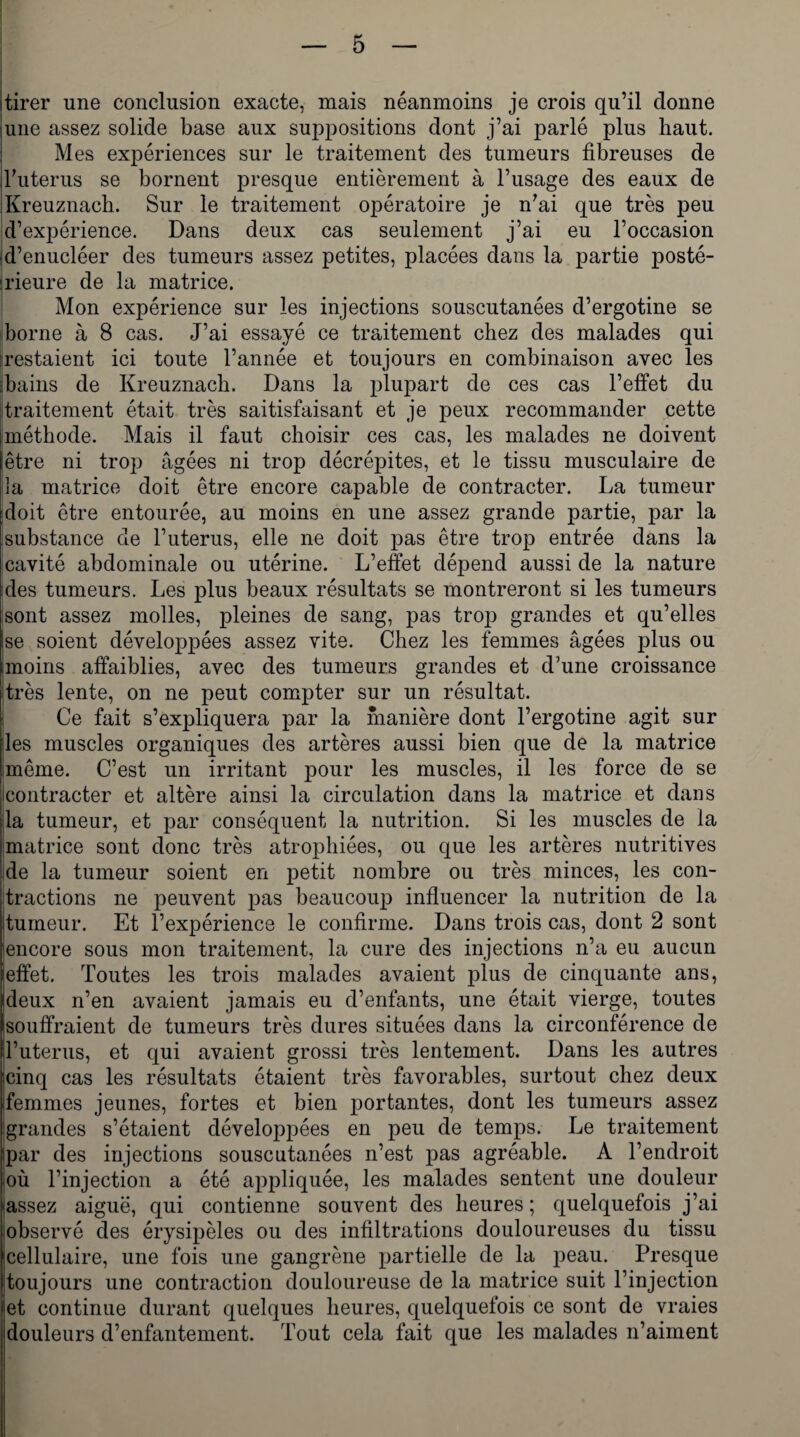 tirer une conclusion exacte, mais néanmoins je crois qu’il donne une assez solide base aux suppositions dont j’ai parlé plus haut. Mes expériences sur le traitement des tumeurs fibreuses de l’uterus se bornent presque entièrement à l’usage des eaux de IKreuznach. Sur le traitement opératoire je n’ai que très peu d’expérience. Dans deux cas seulement j’ai eu l’occasion d’enucléer des tumeurs assez petites, placées dans la partie posté¬ rieure de la matrice. Mon expérience sur les injections souscutanées d’ergotine se borne à 8 cas. J’ai essayé ce traitement chez des malades qui restaient ici toute l’année et toujours en combinaison avec les bains de Kreuznach. Dans la plupart de ces cas l’effet du traitement était très saitisfaisant et je peux recommander cette méthode. Mais il faut choisir ces cas, les malades ne doivent être ni trop âgées ni trop décrépites, et le tissu musculaire de 3a matrice doit être encore capable de contracter. La tumeur doit être entourée, au moins en une assez grande partie, par la substance de l’uterus, elle ne doit pas être trop entrée dans la cavité abdominale ou utérine. L’effet dépend aussi de la nature ries tumeurs. Les plus beaux résultats se montreront si les tumeurs sont assez molles, pleines de sang, pas trop grandes et qu’elles se soient développées assez vite. Chez les femmes âgées plus ou Imoins affaiblies, avec des tumeurs grandes et d’une croissance très lente, on ne peut compter sur un résultat. Ce fait s’expliquera par la manière dont l’ergotine agit sur les muscles organiques des artères aussi bien que de la matrice même. C’est un irritant pour les muscles, il les force de se contracter et altère ainsi la circulation dans la matrice et dans la tumeur, et par conséquent la nutrition. Si les muscles de la matrice sont donc très atrophiées, ou que les artères nutritives de la tumeur soient en petit nombre ou très minces, les con¬ tractions ne peuvent pas beaucoup influencer la nutrition de la tumeur. Et l’expérience le confirme. Dans trois cas, dont 2 sont iencore sous mon traitement, la cure des injections n’a eu aucun [effet. Toutes les trois malades avaient plus de cinquante ans, deux n’en avaient jamais eu d’enfants, une était vierge, toutes souffraient de tumeurs très dures situées dans la circonférence de l’uterus, et qui avaient grossi très lentement. Dans les autres icinq cas les résultats étaient très favorables, surtout chez deux ifemmes jeunes, fortes et bien portantes, dont les tumeurs assez grandes s’étaient développées en peu de temps. Le traitement ipar des injections souscutanées n’est pas agréable. A l’endroit où l’injection a été appliquée, les malades sentent une douleur jassez aiguë, qui contienne souvent des heures ; quelquefois j’ai observé des érysipèles ou des infiltrations douloureuses du tissu cellulaire, une fois une gangrène partielle de la peau. Presque toujours une contraction douloureuse de la matrice suit l’injection et continue durant quelques heures, quelquefois ce sont de vraies douleurs d’enfantement. Tout cela fait que les malades n’aiment