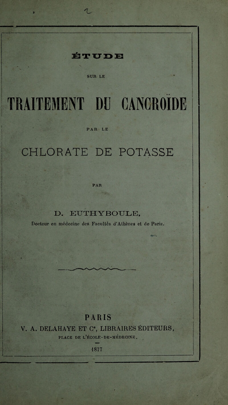 'U ÉTUDE X t SUR LE PAR LE CHLORATE DE POTASSE PAR I). EUTHYBOULE, Docteur en médecine des Facultés d’Athènes et de Paris. t PARIS V. A. DELAHAYE ET C, LIBRAIRES ÉDITEURS, PLACE DE l’ÉCOLE-DE-MÉDECINE. 1877