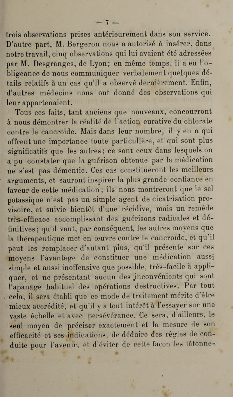 trois observations prises antérieurement dans son service. D’autre part, M. Bergeron nous a autorisé à insérer, dans notre travail, cinq observations qui lui avaient été adressées par M. Desgranges, de Lyon; en même temps, il a eu l’o¬ bligeance de nous communiquer verbalement quelques dé¬ tails relatifs à un cas qu’il a observé dernièrement. Enfin, d’autres médecins nous ont donné des observations qui leur appartenaient. Tous ces faits, tant anciens que nouveaux, concourront à nous démontrer la réalité de l’action curative du chlorate contre le cancroïde. Mais dans leur nombre, il y en a qui offrent une importance toute particulière, et qui sont plus significatifs que les autres; ce sont ceux dans lesquels on a pu constater que la guérison obtenue par la médication ne s’est pas démentie. Ces cas constitueront les meilleurs arguments, et sauront inspirer la plus grande confiance en faveur de cette médication ; ils nous montreront que le sel potassique n’est pas un simple agent de cicatrisation pro¬ visoire, et suivie bientôt d’une récidive, mais un remède très-efficace accomplissant des guérisons radicales et dé¬ finitives; qu’il vaut, par conséquent, les autres moyens que la thérapeutique met en œuvre contre le cancroïde, et qu il peut les remplacer d’autant plus, qu’il présente sur ces moyens l’avantage de constituer une médication aussi simple et aussi inoffensive que possible, très-facile à appli¬ quer, et ne présentant aucun des inconvénients qui sont l’apanage habituel des opérations destructives. Par tout . cela, il sera établi que ce mode de traitement mérite d être mieux accrédité, et qu’il y a tout intérêt à l’essayer sur une vaste échelle et avec persévérance. Ce sera, d’ailleurs, le seul moyen de préciser exactement et la mesure de son efficacité et ses indications, de déduire des règles de con¬ duite pour l'avenir, et d’éviter de cette façon les tâtonne-