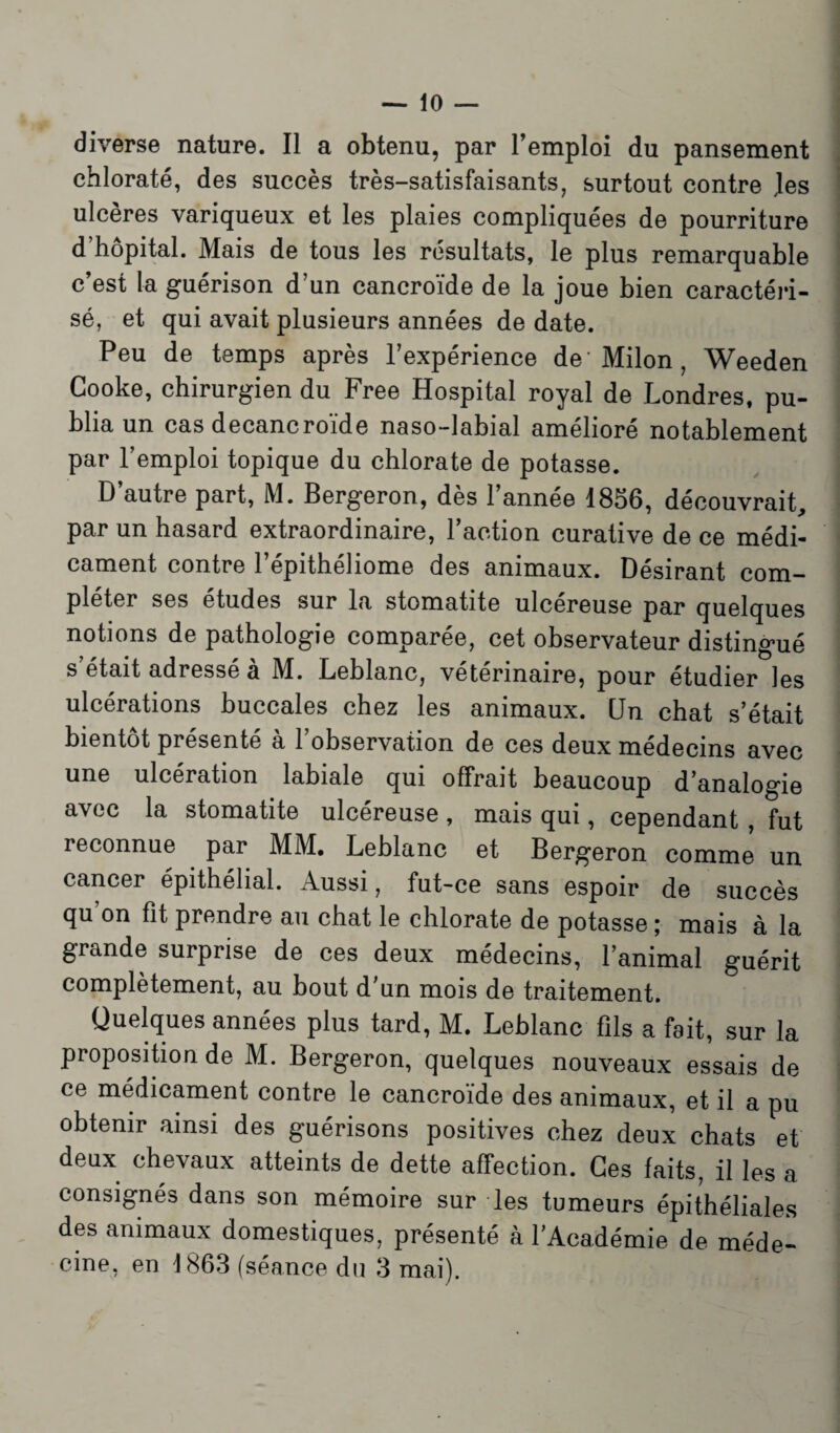 diverse nature. Il a obtenu, par remploi du pansement chlorate, des succès très-satisfaisants, surtout contre Jes ulcères variqueux et les plaies compliquées de pourriture d’hôpital. Mais de tous les résultats, le plus remarquable c’est la guérison d’un cancroïde de la joue bien caractéri¬ sé, et qui avait plusieurs années de date. Peu de temps après l’expérience de Milon , Weeden Cooke, chirurgien du Free Hospital royal de Londres, pu¬ blia un cas decancroïde naso-labial amélioré notablement par l’emploi topique du chlorate de potasse. D autre part, M. Bergeron, dès 1 année 1856, découvrait, par un hasard extraordinaire, l’action curative de ce médi¬ cament contre l’épithéliome des animaux. Désirant com¬ pléter ses etudes sur la stomatite ulcereuse par quelques notions de pathologie comparée, cet observateur distingué s était adressé a M. Leblanc, vétérinaire, pour étudier les ulcérations buccales chez les animaux. Un chat s’était bientôt présenté à l’observation de ces deux médecins avec une ulcération labiale qui offrait beaucoup d’analogie avec la stomatite ulcéreuse, mais qui, cependant , fut reconnue par MM. Leblanc et Bergeron comme un cancer épithélial. Aussi, fut-ce sans espoir de succès qu on fit prendre au chat le chlorate de potasse ; mais à la grande surprise de ces deux médecins, l’animal guérit complètement, au bout d’un mois de traitement. Quelques années plus tard, M. Leblanc fils a fait, sur la proposition de M. Bergeron, quelques nouveaux essais de ce médicament contre le cancroïde des animaux, et il a pu obtenir ainsi des guérisons positives chez deux chats et deux chevaux atteints de dette affection. Ces faits, il les a consignés dans son mémoire sur les tumeurs épithéliales des animaux domestiques, présenté à l’Académie de méde^ cine, en 1863 (séance du 3 mai).