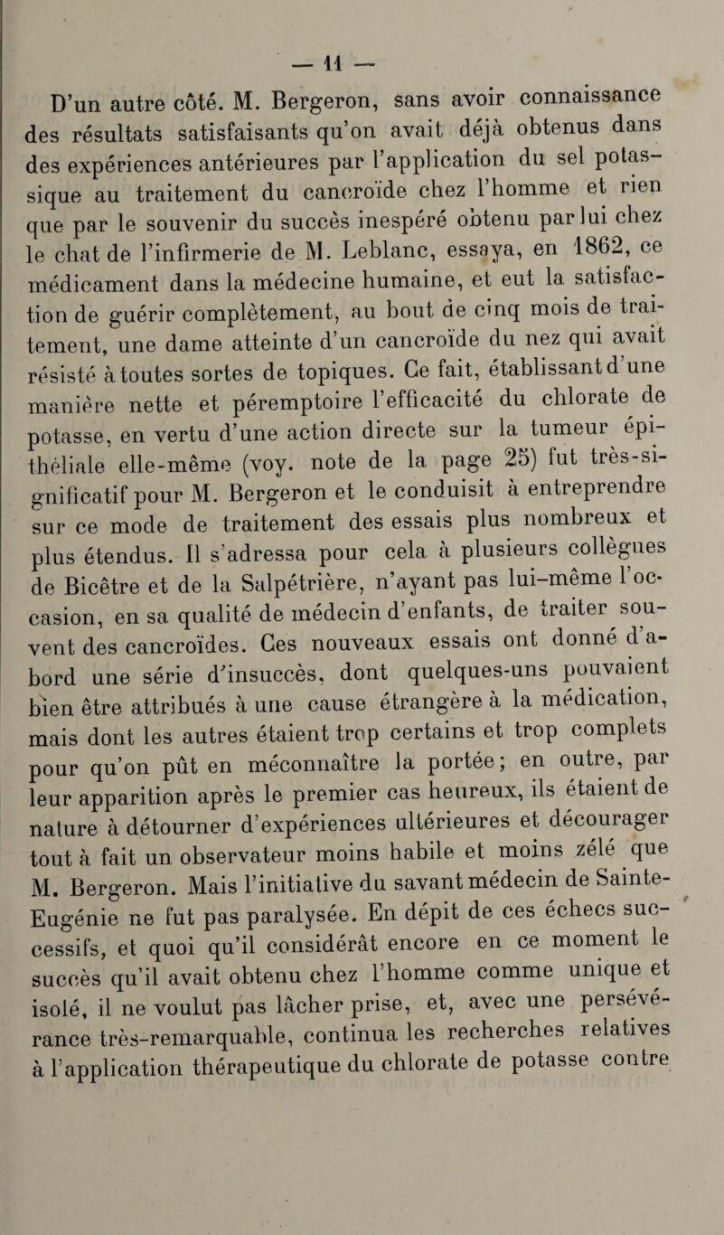 D’un autre côté. M. Bergeron, sans avoir connaissance des résultats satisfaisants qu’on avait déjà obtenus dans des expériences antérieures par l’application du sel potas¬ sique au traitement du caneroide chez 1 homme et rien que par le souvenir du succès inespéré obtenu par lui chez le chat de l’infirmerie de M. Leblanc, essaya, en 1862, ce médicament dans la médecine humaine, et eut la satisfac¬ tion de guérir complètement, au bout de cinq mois de trai¬ tement, une dame atteinte d’un cancroïde du nez qui avait résisté à toutes sortes de topiques. Ce fait, établissant d une manière nette et péremptoire l’efficacité du chlorate de potasse, en vertu d’une action directe sur la tumeur^ épi¬ théliale elle-même (voy. note de la page 25) lut très-si¬ gnificatif pour M. Bergeron et le conduisit à entreprendie sur ce mode de traitement des essais plus nombreux et plus étendus. Il s’adressa pour cela à plusieurs collègues de Bicêtre et de la Salpétrière, n’ayant pas lui-même l’oc¬ casion, en sa qualité de médecin d enfants, de traiter sou¬ vent des cancroïdes. Ces nouveaux essais ont donné d’a¬ bord une série dhnsuccès, dont quelques-uns pouvaient bien être attribués à une cause étrangère à la médication, mais dont les autres étaient trop certains et trop complets pour qu’on pût en méconnaître la portée; en outre, par leur apparition après le premier cas heureux, ils étaient de nature à détourner d’expériences ultérieures et découragei tout à fait un observateur moins habile et moins zélé que M. Bergeron. Mais l’initiative du savant médecin de Sainte- Eugénie ne fut pas paralysée. En dépit de ces échecs suc¬ cessifs, et quoi qu’il considérât encore en ce moment le succès qu’il avait obtenu chez l’homme comme unique et isolé, il ne voulut pas lâcher prise, et, avec une persévé¬ rance très-remarquable, continua les recherches relati\es à l’application thérapeutique du chlorate de potasse contre