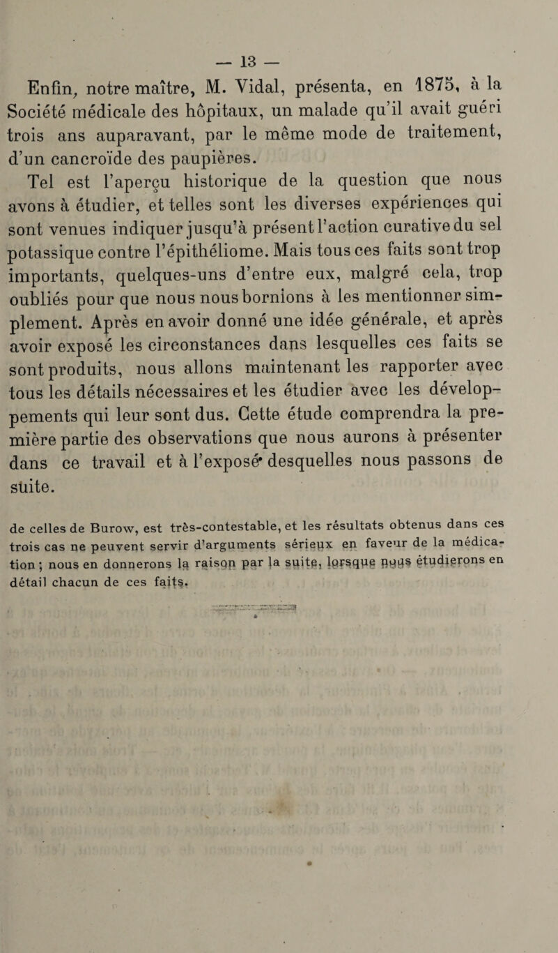 Enfin, notre maître, M. Vidai, présenta, en 1875, à la Société médicale des hôpitaux, un malade qu’il avait guéri trois ans auparavant, par le même mode de traitement, d’un cancroïde des paupières. Tel est l’aperçu historique de la question que nous avons à étudier, et telles sont les diverses expériences qui sont venues indiquer jusqu’à présent l’action curative du sel potassique contre l’épithéliome. Mais tous ces faits sont trop importants, quelques-uns d’entre eux, malgré cela, trop oubliés pour que nous nous bornions à les mentionner sim¬ plement. Après en avoir donné une idée générale, et après avoir exposé les circonstances dans lesquelles ces faits se sont produits, nous allons maintenant les rapporter avec tous les détails nécessaires et les étudier avec les dévelop¬ pements qui leur sont dus. Cette étude comprendra la pre¬ mière partie des observations que nous aurons à présenter dans ce travail et à l’exposé* desquelles nous passons de suite. de celles de Burow, est très-contestable, et les résultats obtenus dans ces trois cas ne peuvent servir d’arguments sérieux en faveur de la médica¬ tion ; nous en donnerons la raisqn par la suitp, lprsque pqps étudierons en détail chacun de ces fait?.