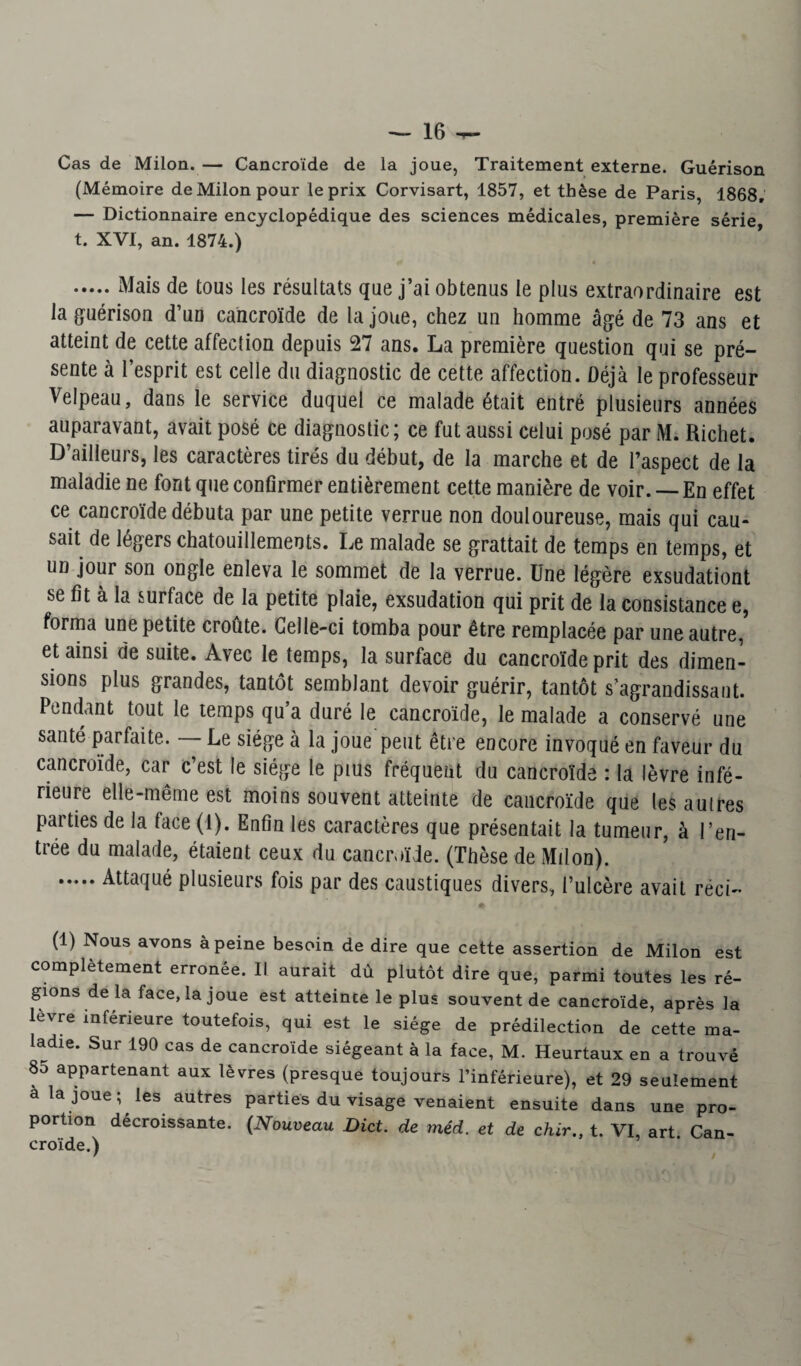 Cas de Milon. — Cancroïde de la joue, Traitement externe. Guérison (Mémoire de Milon pour le prix Corvisart, 1857, et thèse de Paris, 1868, — Dictionnaire encyclopédique des sciences médicales, première série t. XVI, an. 1874.) .Mais de tous les résultats que j’ai obtenus le plus extraordinaire est la guérison d’un cancroïde de la joue, chez un homme âgé de 73 ans et atteint de cette affection depuis 27 ans. La première question qui se pré¬ sente à l’esprit est celle du diagnostic de cette affection. Déjà le professeur Velpeau, dans le service duquel ce malade était entré plusieurs années auparavant, avait posé ce diagnostic; ce fut aussi celui posé par M. Richet. D’ailleurs, les caractères tirés du début, de la marche et de l’aspect de la maladie ne font que confirmer entièrement cette manière de voir. — En effet ce cancroïde débuta par une petite verrue non douloureuse, mais qui cau¬ sait de légers chatouillements. Le malade se grattait de temps en temps, et un jour son ongle enleva le sommet de la verrue. Une légère exsudationt se fit à la surface de la petite plaie, exsudation qui prit de la consistance e, forma une petite croûte. Celle-ci tomba pour être remplacée par une autre, et ainsi de suite. Avec le temps, la surface du cancroïde prit des dimen¬ sions plus grandes, tantôt semblant devoir guérir, tantôt s’agrandissant. Pendant tout le temps qu’a duré le cancroïde, le malade a conservé une santé parfaite. — Le siège à la joue peut être encore invoqué en faveur du cancroïde, car c’est le siège le pius fréquent du cancroïde : la lèvre infé¬ rieure elle-même est moins souvent atteinte de cancroïde que les auires parties de la face (1). Enfin les caractères que présentait la tumeur, à l’en¬ trée du malade, étaient ceux du cancroïde. (Thèse de Milon). .Attaqué plusieurs fois par des caustiques divers, l’ulcère avait réci- (1) Nous avons à peine besoin de dire que cette assertion de Milon est complètement erronée. Il aurait dû plutôt dire que, parmi toutes les ré¬ gions de la face, la joue est atteinte le plus souvent de cancroïde, après la lèvre inférieure toutefois, qui est le siège de prédilection de cette ma¬ ladie. Sur 190 cas de cancroïde siégeant à la face, M. Heurtaux en a trouvé 8o appartenant aux lèvres (presque toujours l’inférieure), et 29 seulement a la joue ; les autres parties du visage venaient ensuite dans une pro¬ portion décroissante. (Nouveau Dict. de mêd. et de chir., t. VI, art Can¬ croïde.)